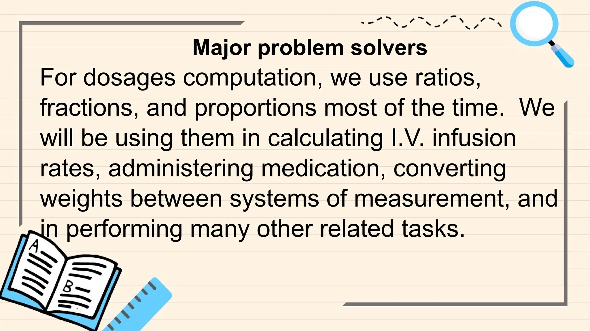 Major problem solvers
For dosages computation, we use ratios,
fractions, and proportions most of the time. We
will be using them in calculating I.V. infusion
rates, administering medication, converting
weights between systems of measurement, and
in performing many other related tasks.
 