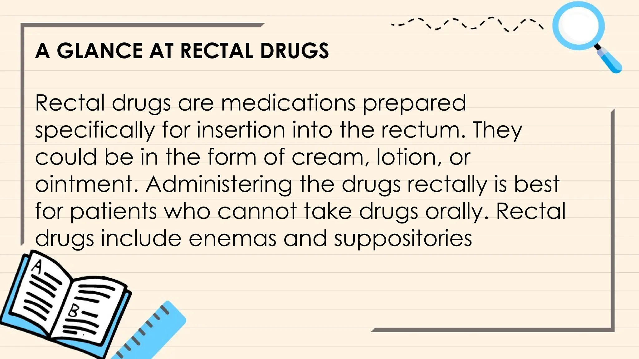 A GLANCE AT RECTAL DRUGS
Rectal drugs are medications prepared
specifically for insertion into the rectum. They
could be in the form of cream, lotion, or
ointment. Administering the drugs rectally is best
for patients who cannot take drugs orally. Rectal
drugs include enemas and suppositories
 