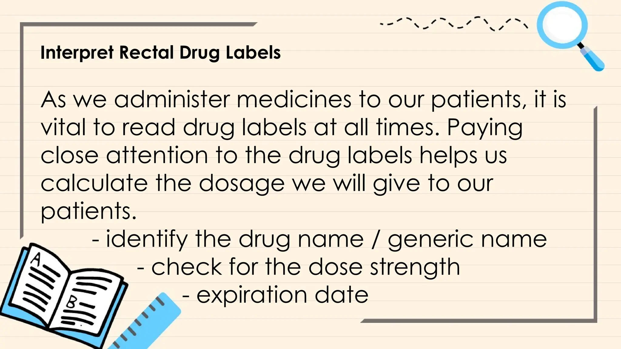 Interpret Rectal Drug Labels
As we administer medicines to our patients, it is
vital to read drug labels at all times. Paying
close attention to the drug labels helps us
calculate the dosage we will give to our
patients.
- identify the drug name / generic name
- check for the dose strength
- expiration date
 