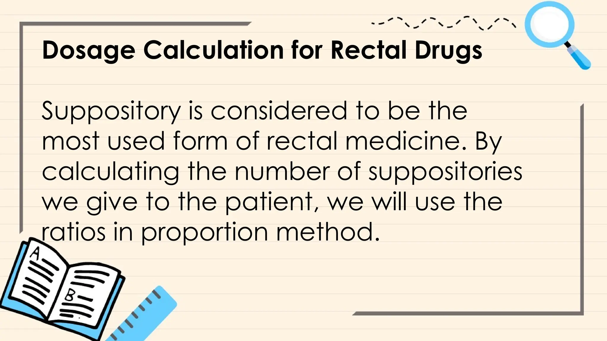 Dosage Calculation for Rectal Drugs
Suppository is considered to be the
most used form of rectal medicine. By
calculating the number of suppositories
we give to the patient, we will use the
ratios in proportion method.
 