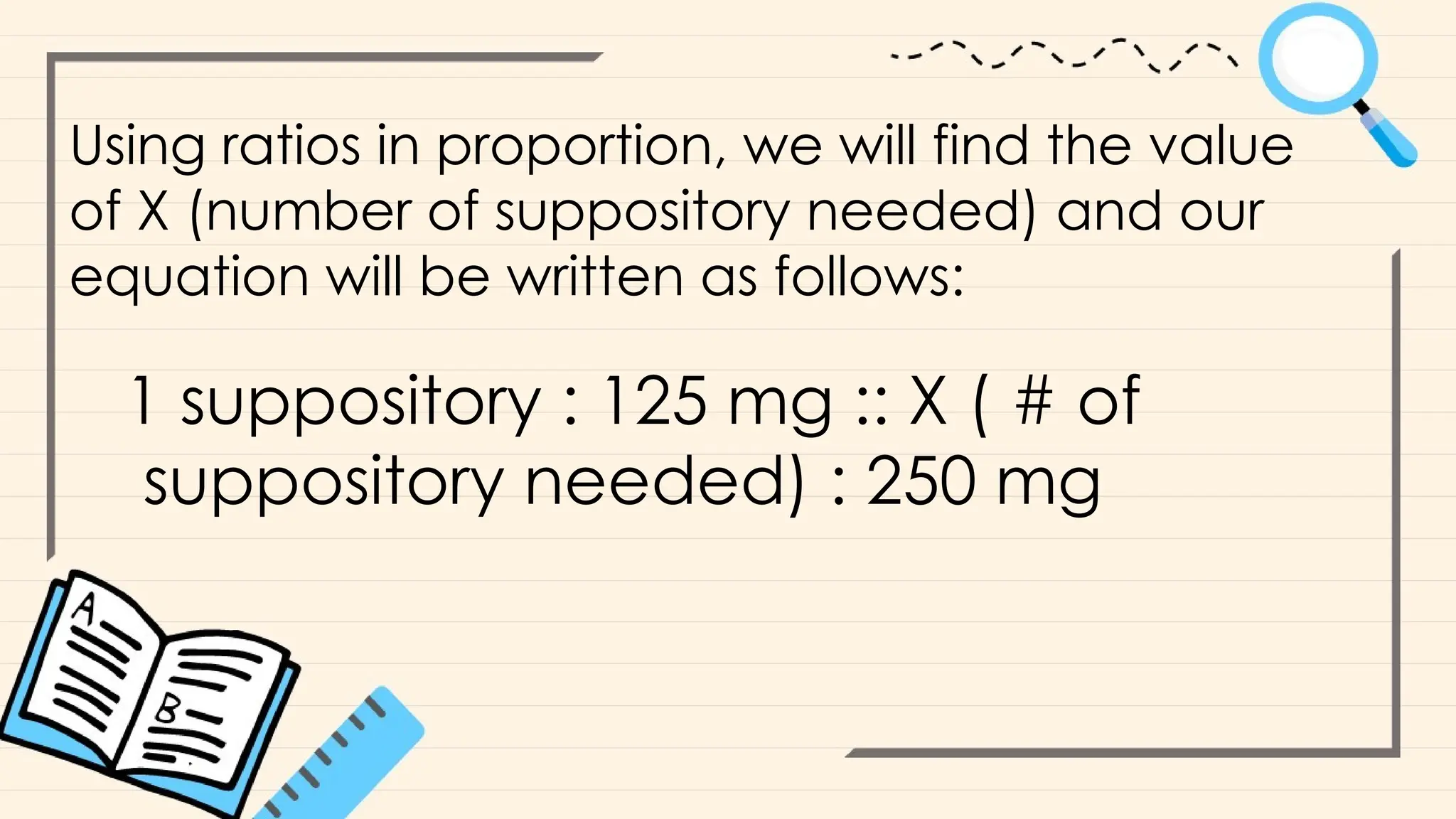 Using ratios in proportion, we will find the value
of X (number of suppository needed) and our
equation will be written as follows:
1 suppository : 125 mg :: X ( # of
suppository needed) : 250 mg
 
