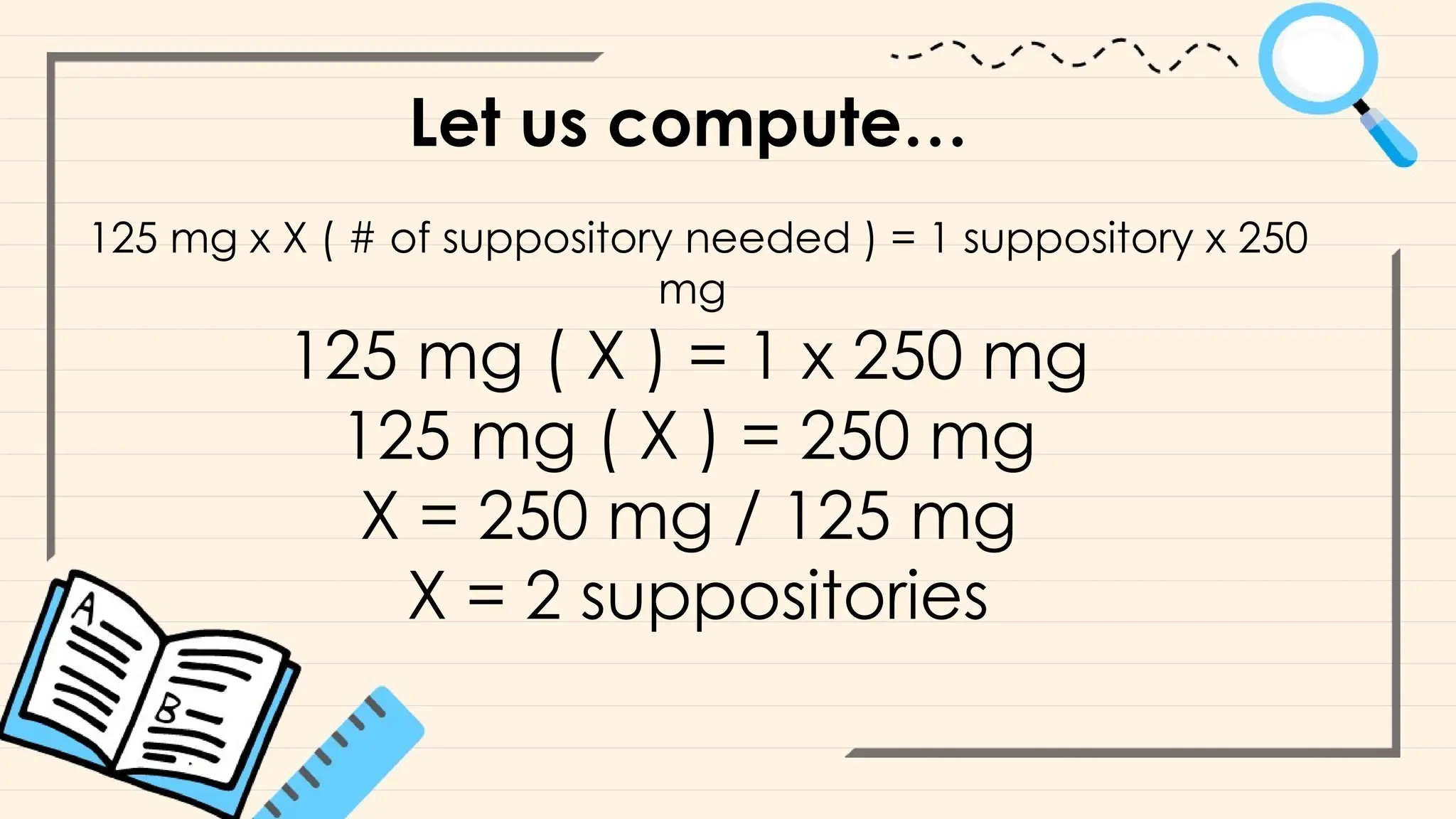 Let us compute…
125 mg x X ( # of suppository needed ) = 1 suppository x 250
mg
125 mg ( X ) = 1 x 250 mg
125 mg ( X ) = 250 mg
X = 250 mg / 125 mg
X = 2 suppositories
 