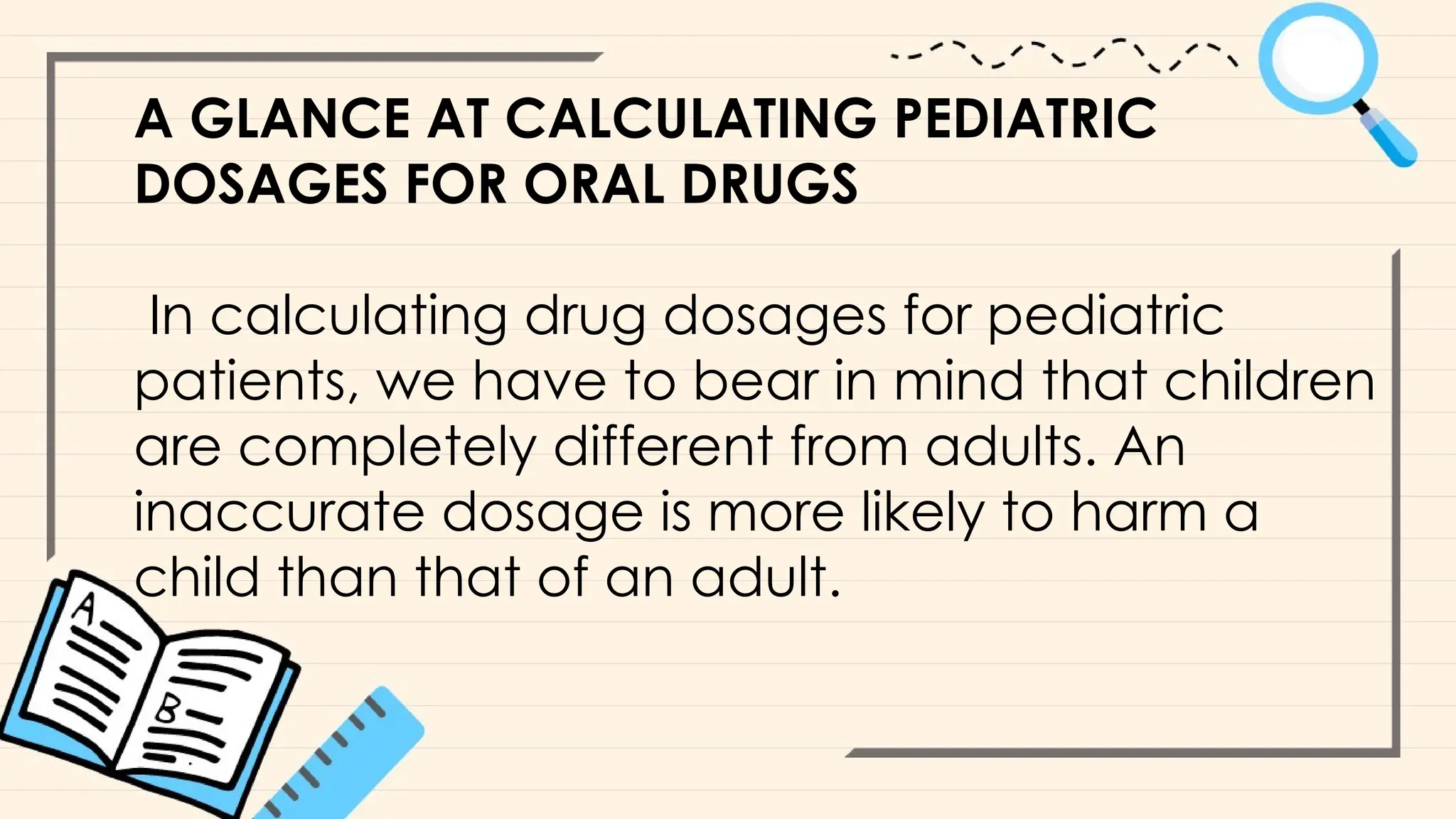 A GLANCE AT CALCULATING PEDIATRIC
DOSAGES FOR ORAL DRUGS
In calculating drug dosages for pediatric
patients, we have to bear in mind that children
are completely different from adults. An
inaccurate dosage is more likely to harm a
child than that of an adult.
 