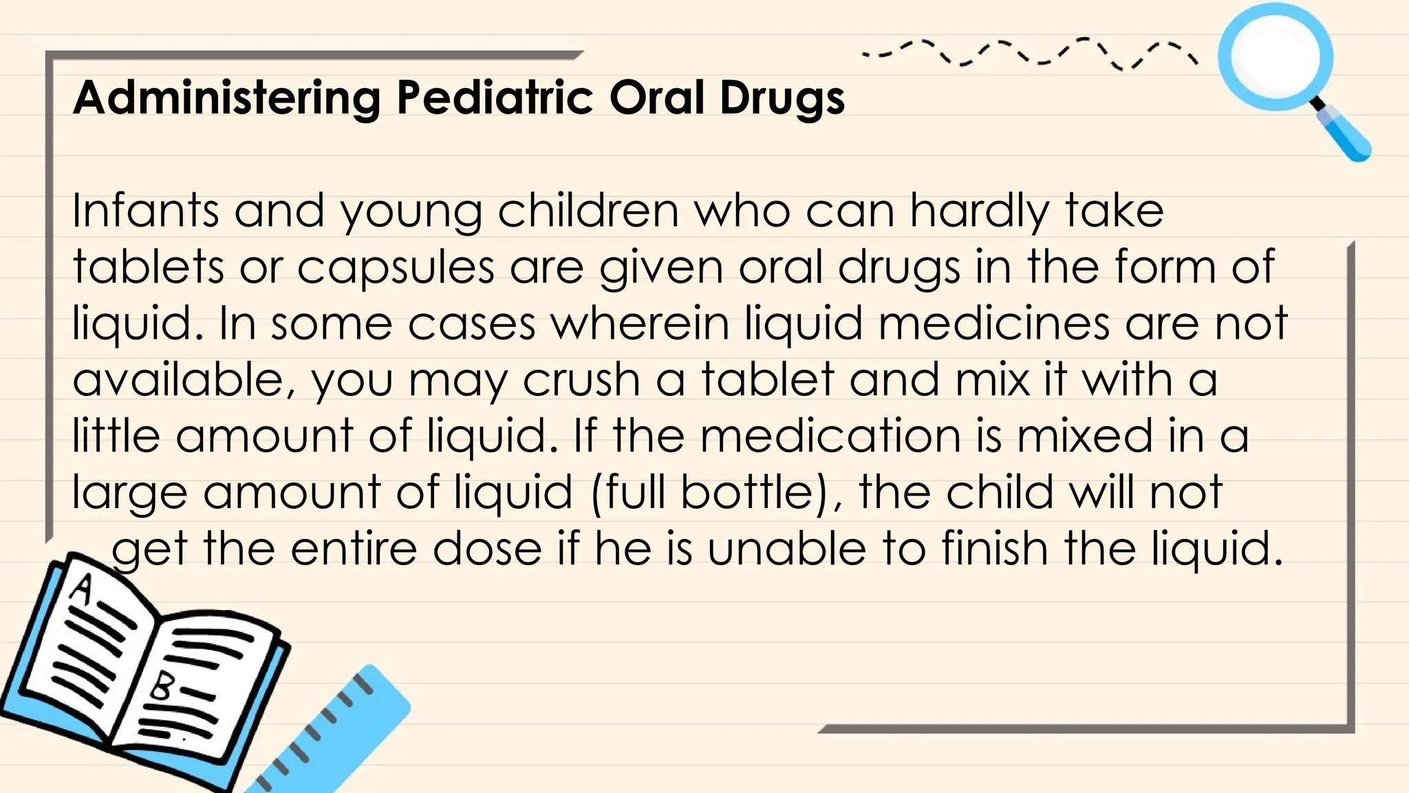 Administering Pediatric Oral Drugs
Infants and young children who can hardly take
tablets or capsules are given oral drugs in the form of
liquid. In some cases wherein liquid medicines are not
available, you may crush a tablet and mix it with a
little amount of liquid. If the medication is mixed in a
large amount of liquid (full bottle), the child will not
get the entire dose if he is unable to finish the liquid.
 