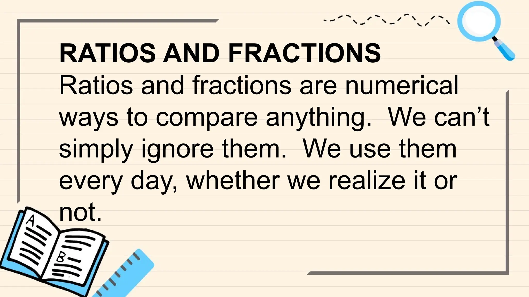RATIOS AND FRACTIONS
Ratios and fractions are numerical
ways to compare anything. We can’t
simply ignore them. We use them
every day, whether we realize it or
not.
 