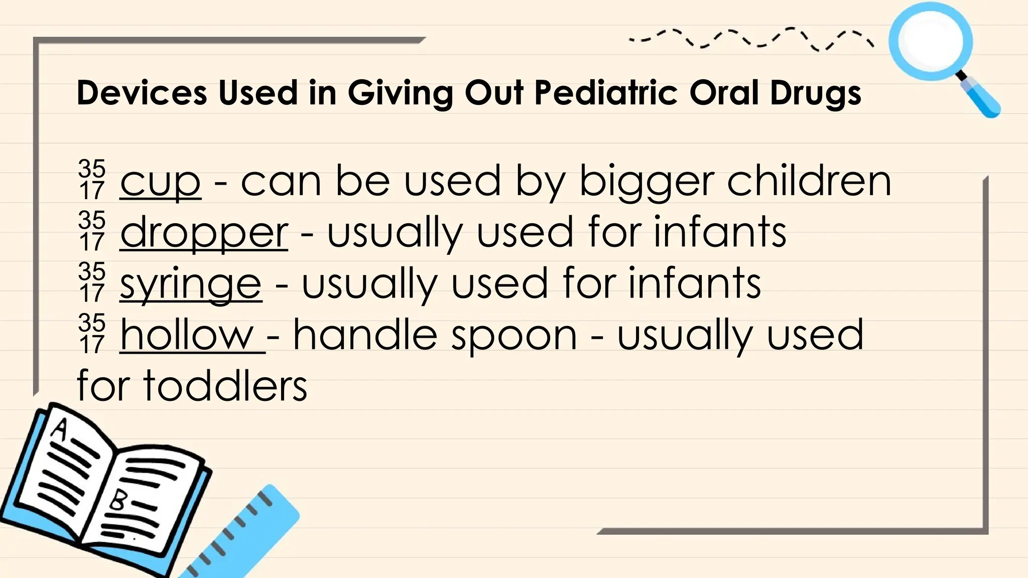 Devices Used in Giving Out Pediatric Oral Drugs
 cup - can be used by bigger children
 dropper - usually used for infants
 syringe - usually used for infants
 hollow - handle spoon - usually used
for toddlers
 