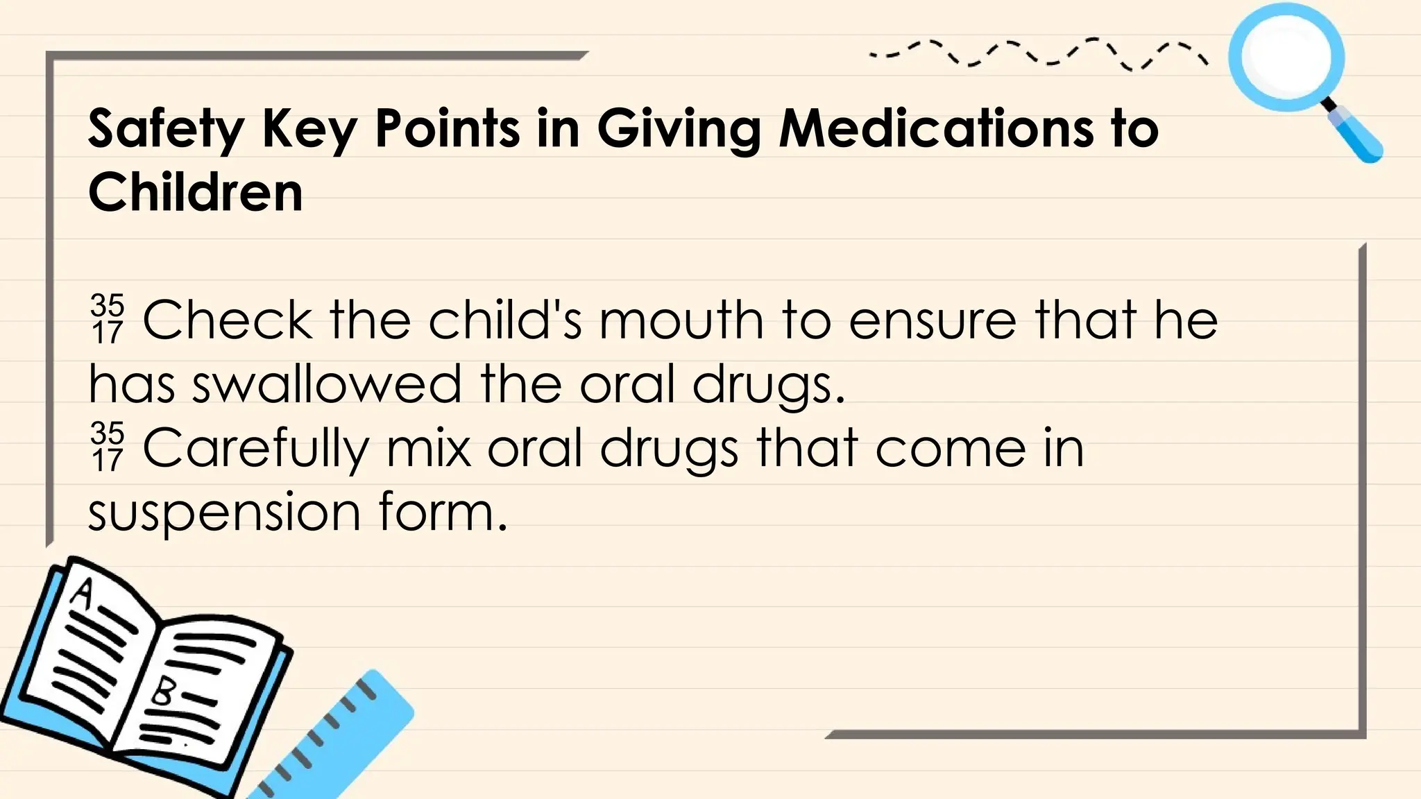 Safety Key Points in Giving Medications to
Children
 Check the child's mouth to ensure that he
has swallowed the oral drugs.
 Carefully mix oral drugs that come in
suspension form.
 
