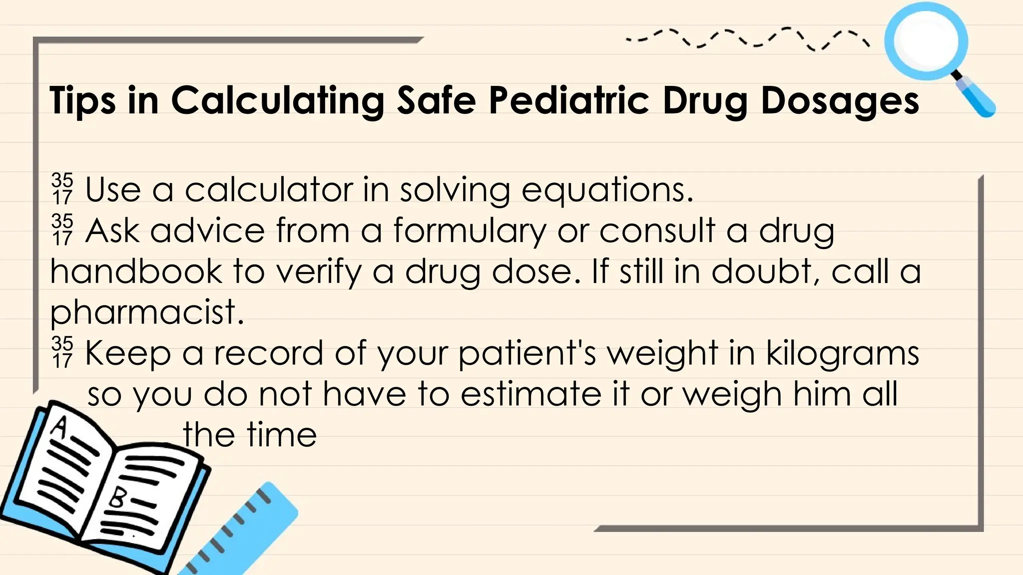 Tips in Calculating Safe Pediatric Drug Dosages
 Use a calculator in solving equations.
 Ask advice from a formulary or consult a drug
handbook to verify a drug dose. If still in doubt, call a
pharmacist.
 Keep a record of your patient's weight in kilograms
so you do not have to estimate it or weigh him all
the time
 