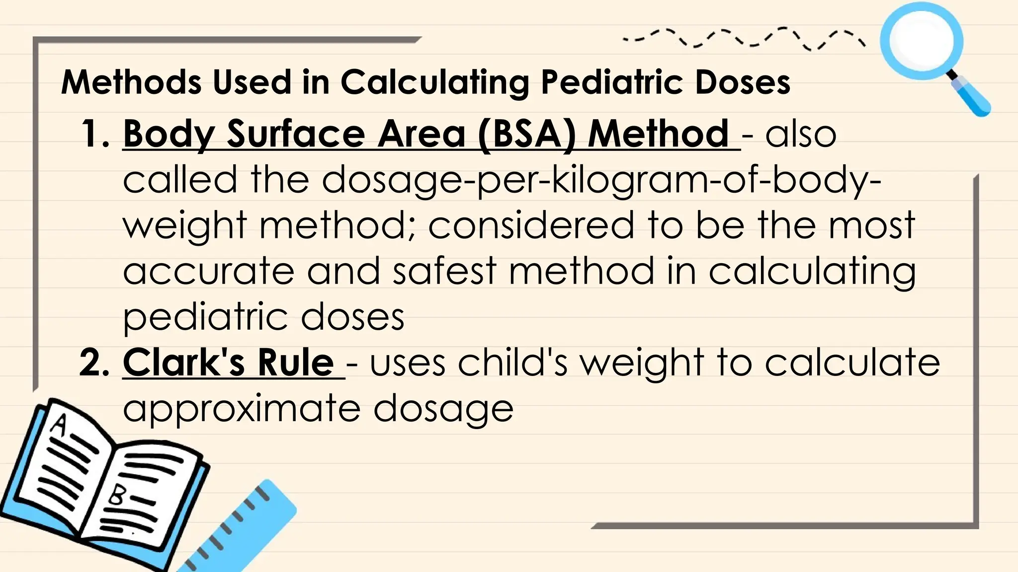 Methods Used in Calculating Pediatric Doses
1. Body Surface Area (BSA) Method - also
called the dosage-per-kilogram-of-body-
weight method; considered to be the most
accurate and safest method in calculating
pediatric doses
2. Clark's Rule - uses child's weight to calculate
approximate dosage
 