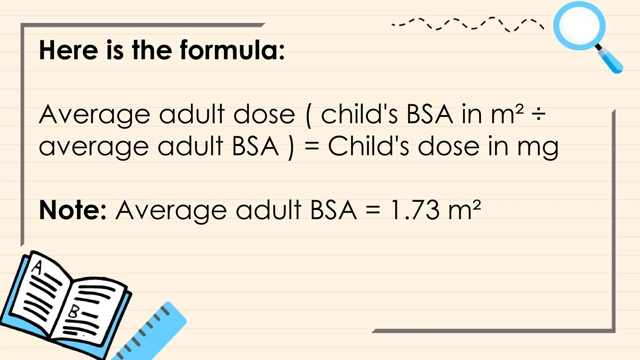 Here is the formula:
Average adult dose ( child's BSA in m² ÷
average adult BSA ) = Child's dose in mg
Note: Average adult BSA = 1.73 m²
 