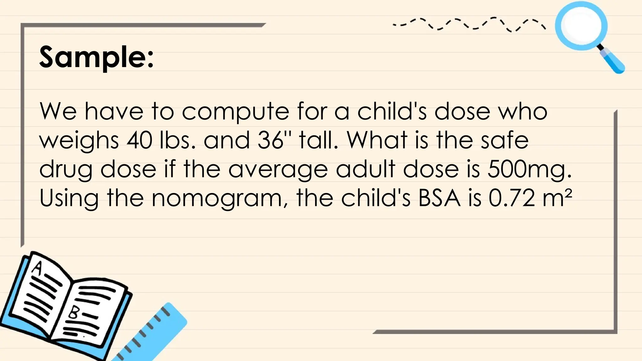 Sample:
We have to compute for a child's dose who
weighs 40 lbs. and 36" tall. What is the safe
drug dose if the average adult dose is 500mg.
Using the nomogram, the child's BSA is 0.72 m²
 