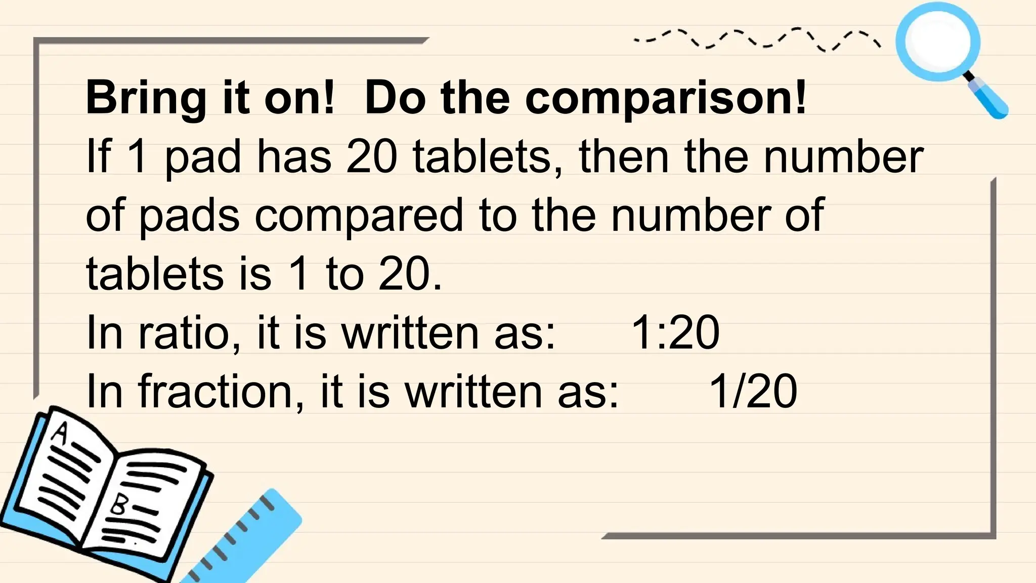 Bring it on! Do the comparison!
If 1 pad has 20 tablets, then the number
of pads compared to the number of
tablets is 1 to 20.
In ratio, it is written as: 1:20
In fraction, it is written as: 1/20
 