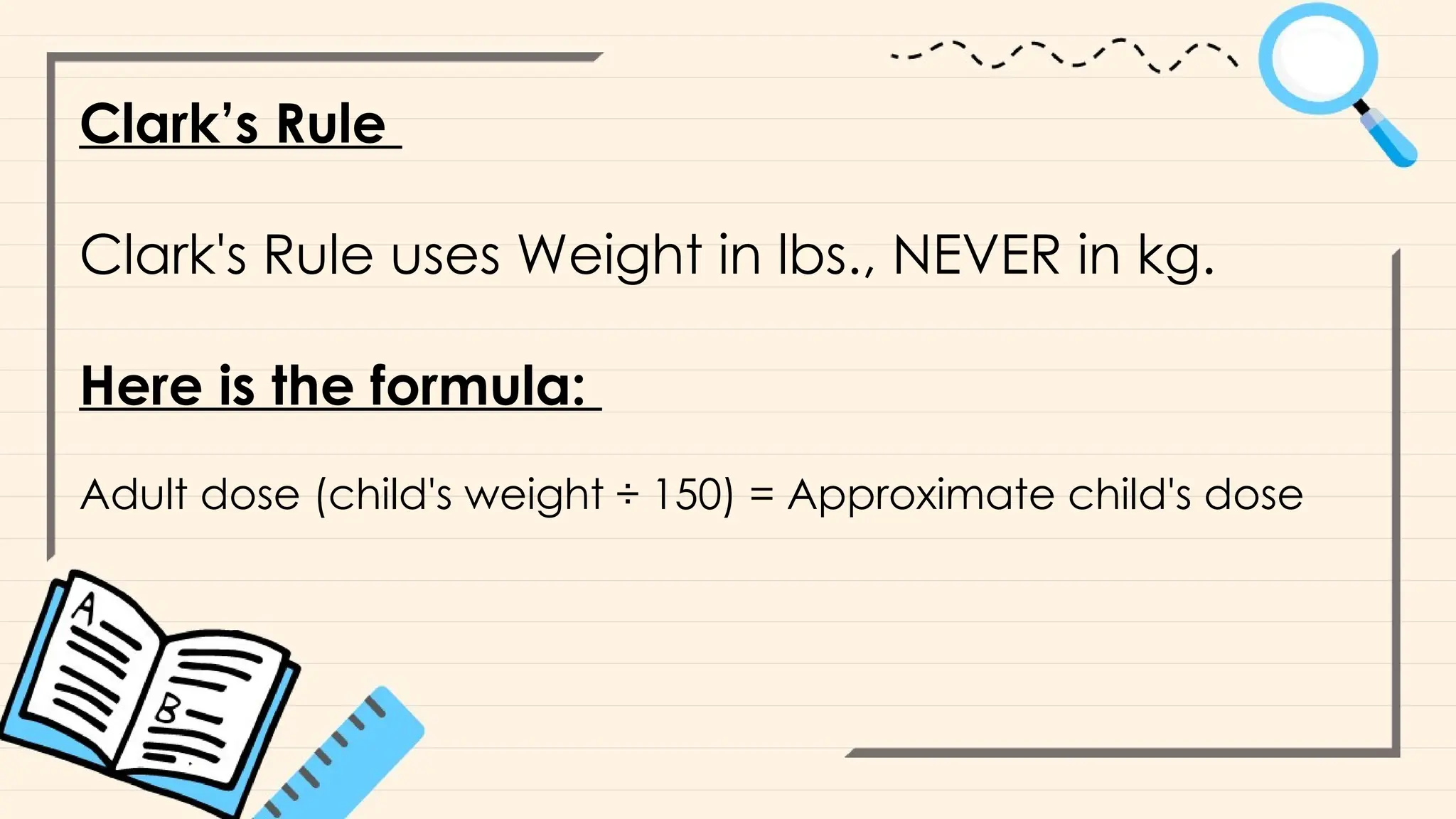 Clark’s Rule
Clark's Rule uses Weight in lbs., NEVER in kg.
Here is the formula:
Adult dose (child's weight ÷ 150) = Approximate child's dose
 