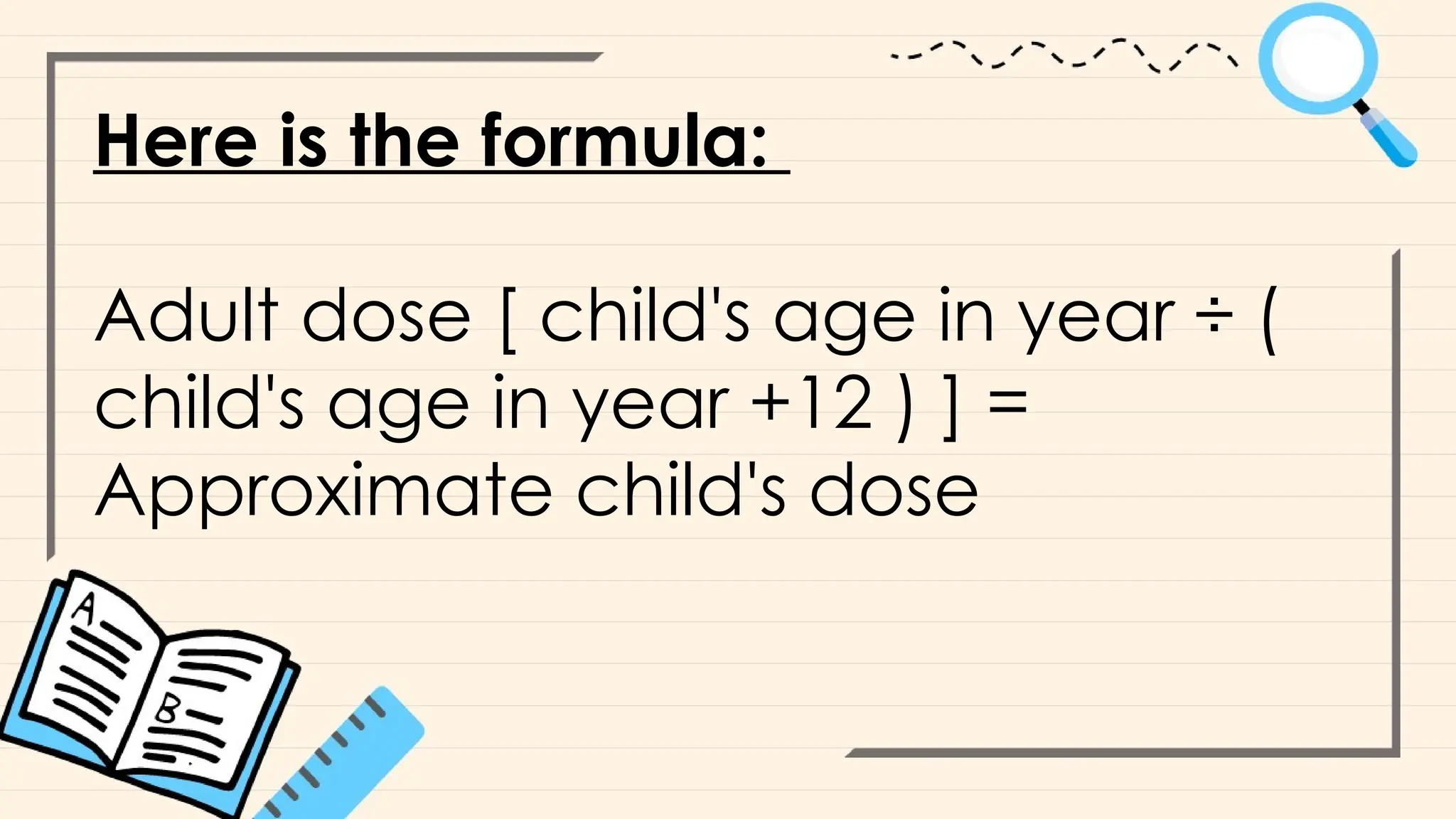 Here is the formula:
Adult dose [ child's age in year ÷ (
child's age in year +12 ) ] =
Approximate child's dose
 
