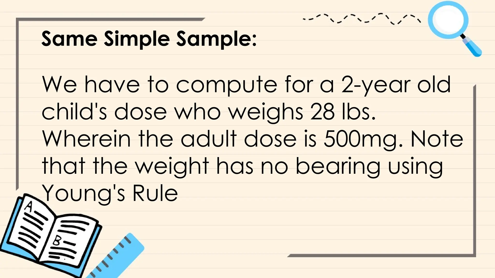 Same Simple Sample:
We have to compute for a 2-year old
child's dose who weighs 28 lbs.
Wherein the adult dose is 500mg. Note
that the weight has no bearing using
Young's Rule
 