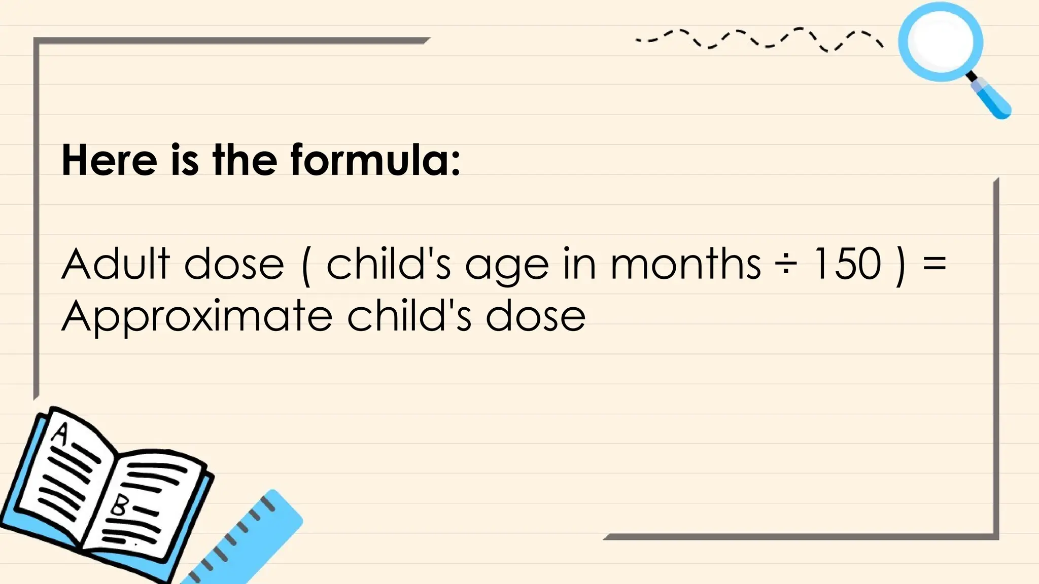Here is the formula:
Adult dose ( child's age in months ÷ 150 ) =
Approximate child's dose
 