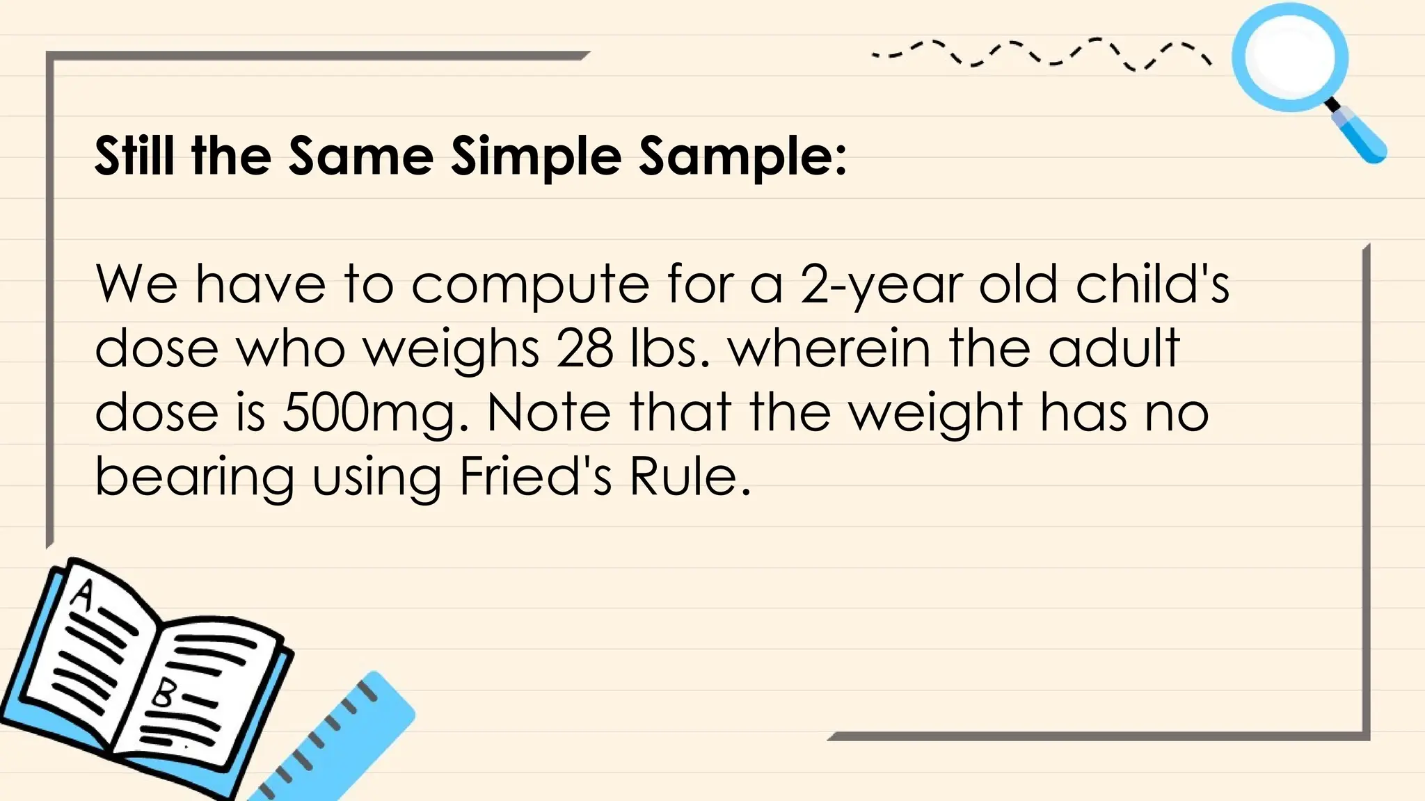 Still the Same Simple Sample:
We have to compute for a 2-year old child's
dose who weighs 28 lbs. wherein the adult
dose is 500mg. Note that the weight has no
bearing using Fried's Rule.
 