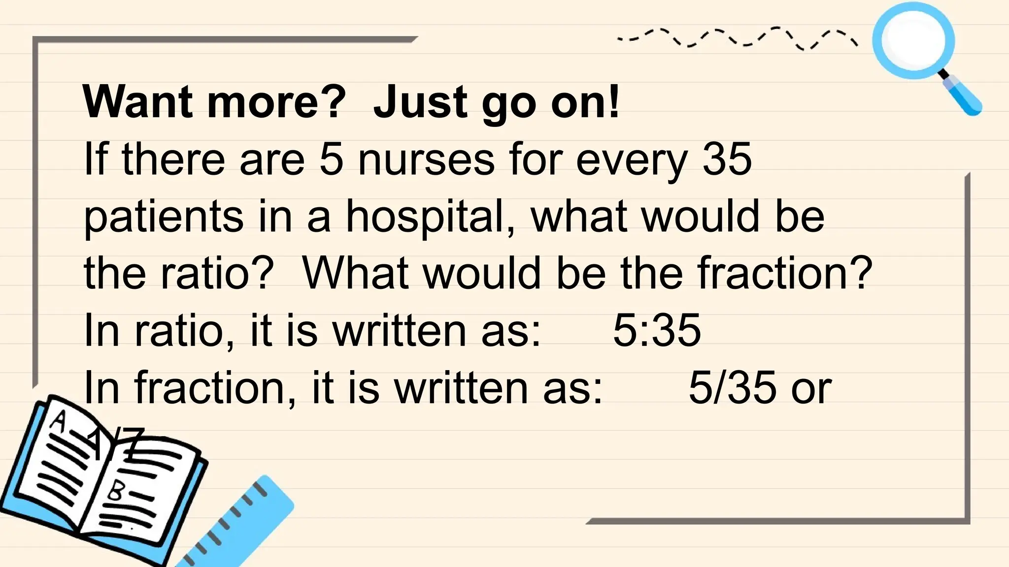 Want more? Just go on!
If there are 5 nurses for every 35
patients in a hospital, what would be
the ratio? What would be the fraction?
In ratio, it is written as: 5:35
In fraction, it is written as: 5/35 or
1/7
 
