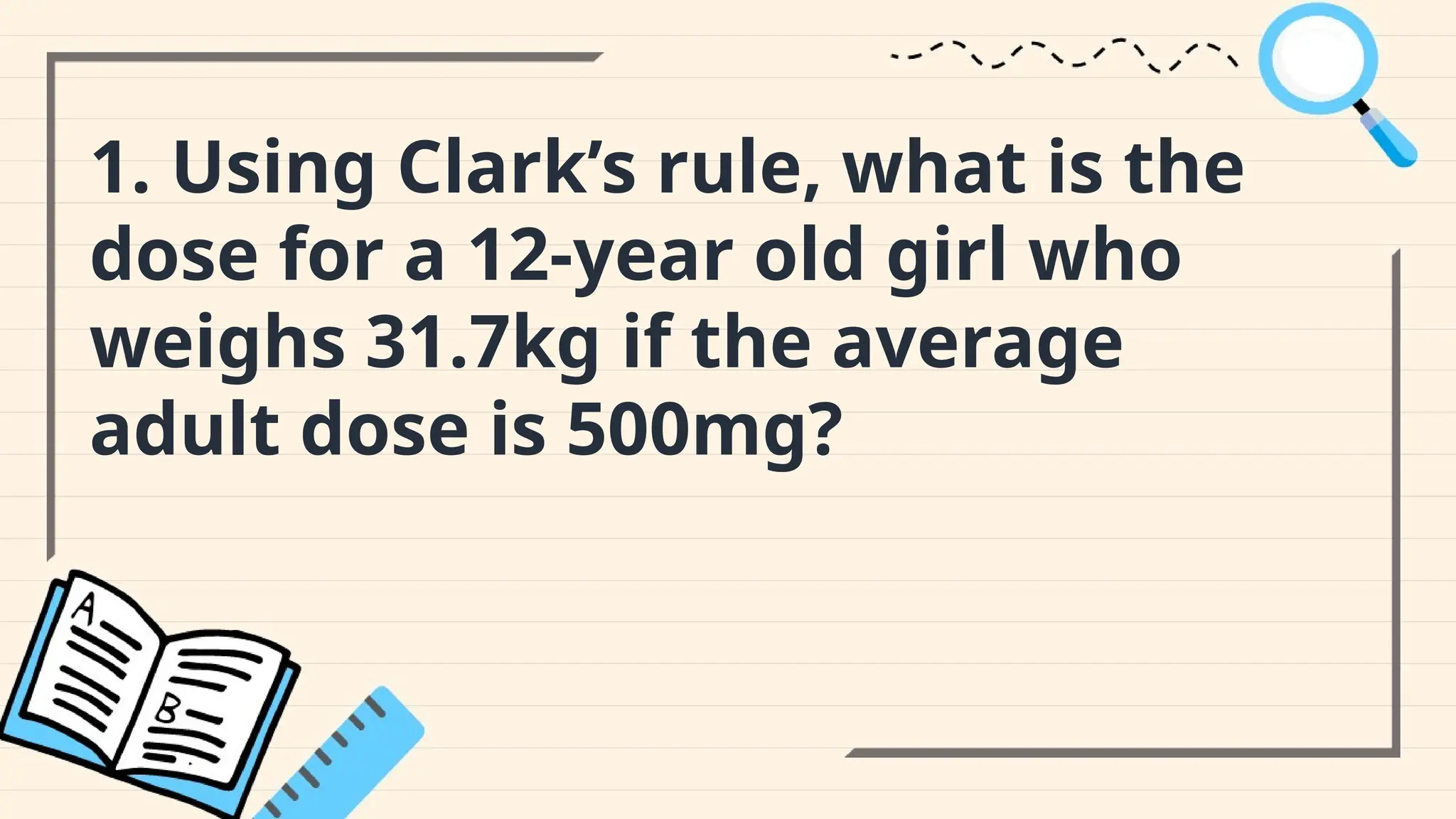 1. Using Clark’s rule, what is the
dose for a 12-year old girl who
weighs 31.7kg if the average
adult dose is 500mg?
 