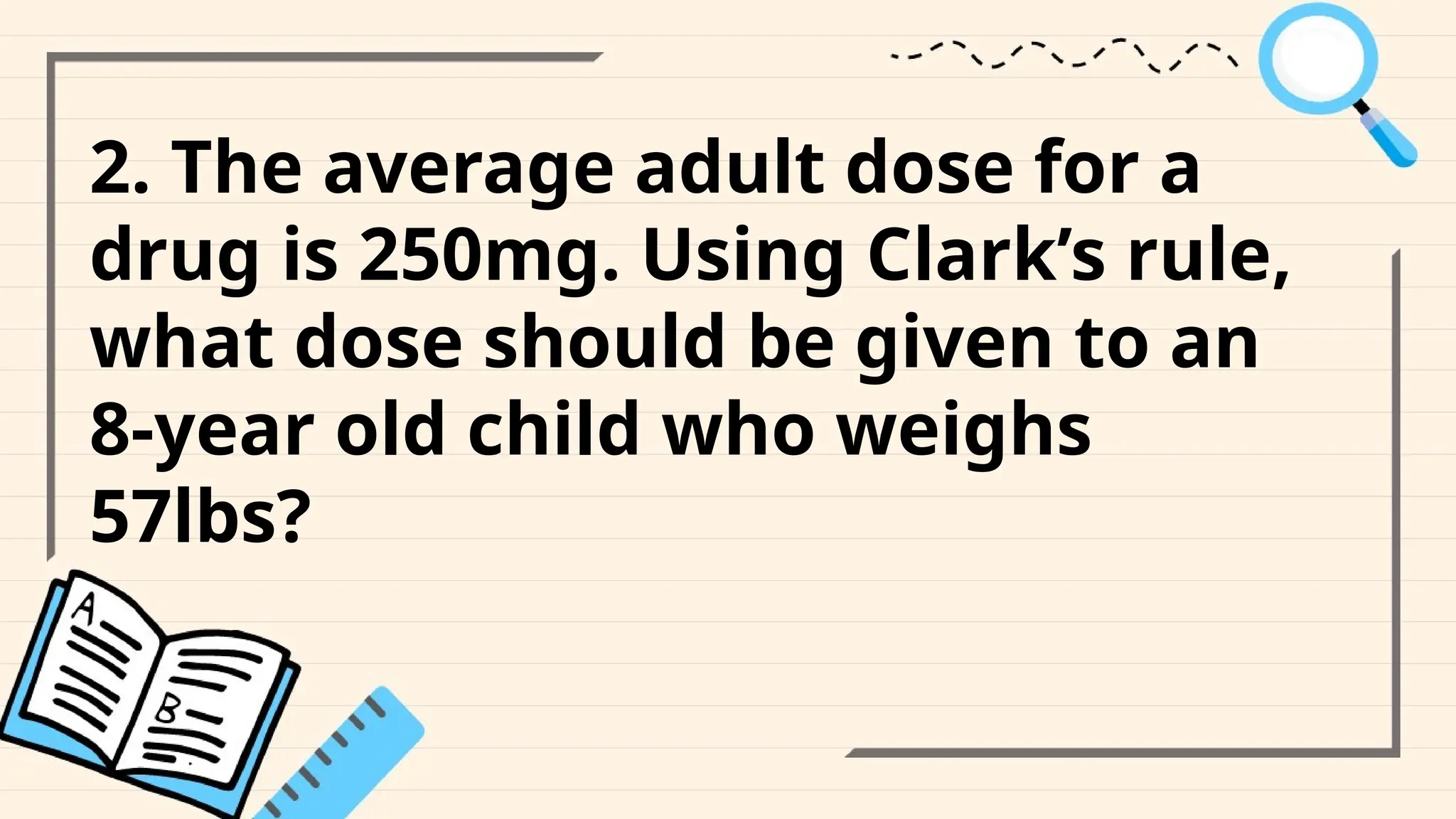 2. The average adult dose for a
drug is 250mg. Using Clark’s rule,
what dose should be given to an
8-year old child who weighs
57lbs?
 