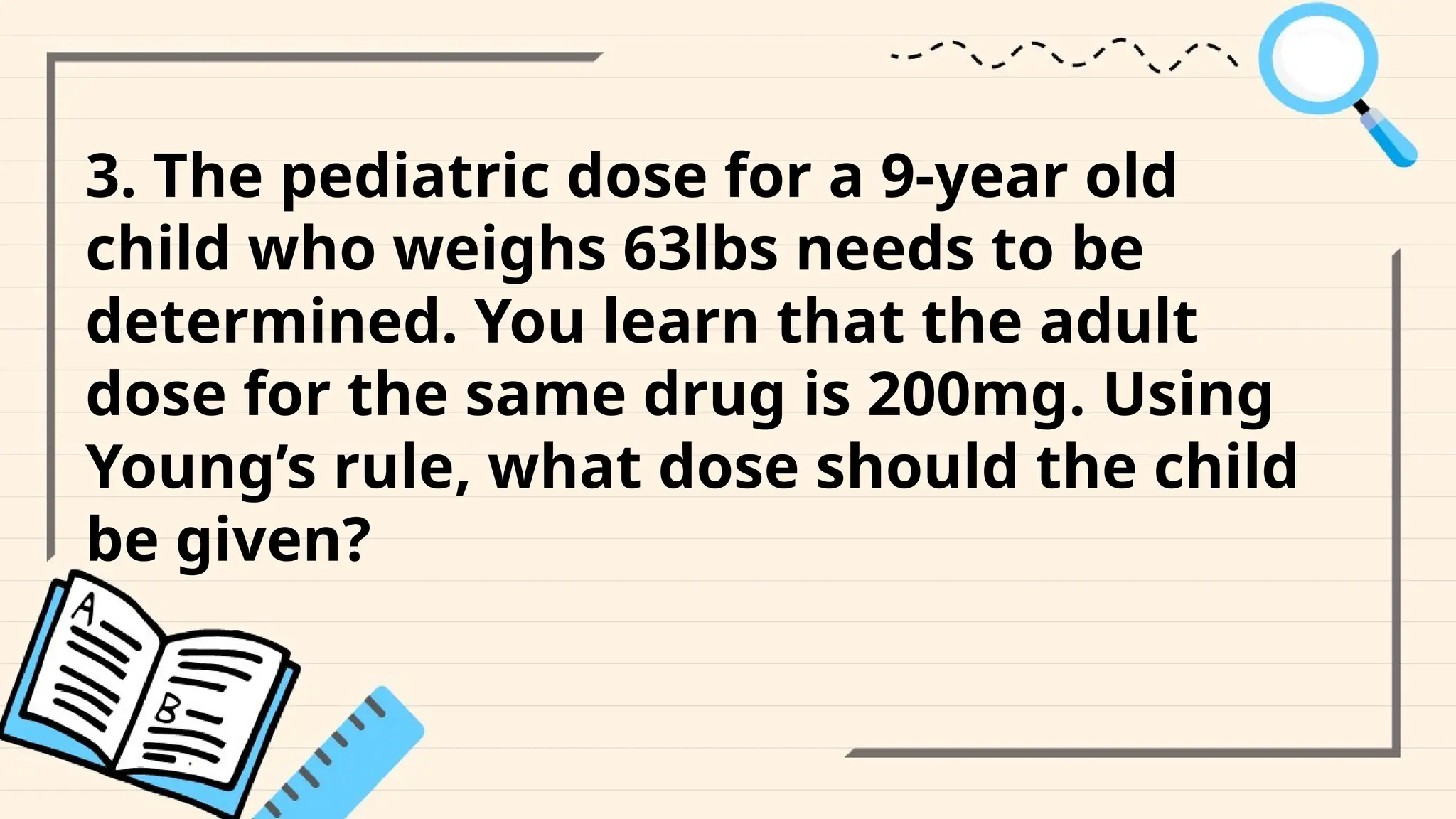 3. The pediatric dose for a 9-year old
child who weighs 63lbs needs to be
determined. You learn that the adult
dose for the same drug is 200mg. Using
Young’s rule, what dose should the child
be given?
 