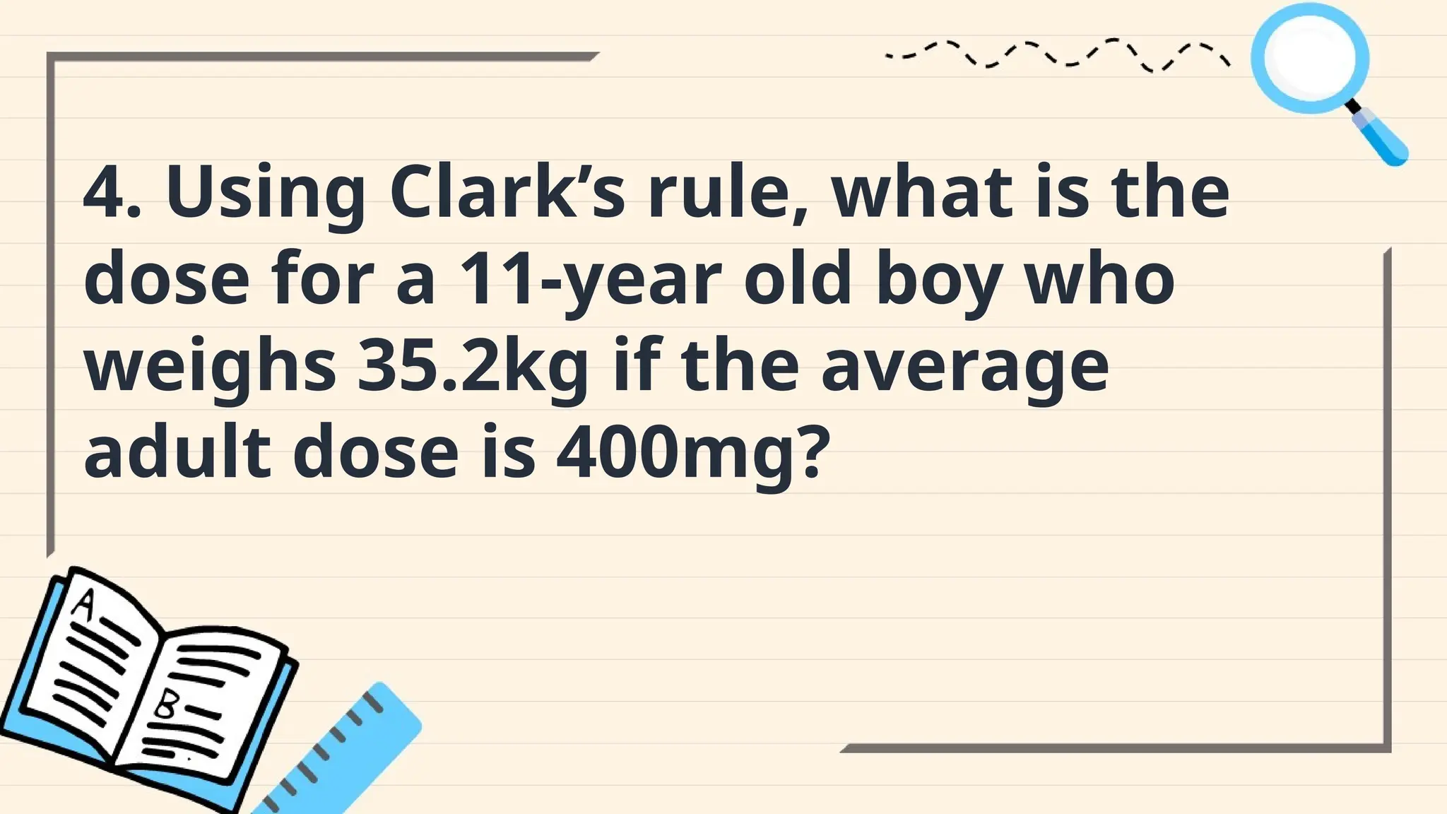 4. Using Clark’s rule, what is the
dose for a 11-year old boy who
weighs 35.2kg if the average
adult dose is 400mg?
 