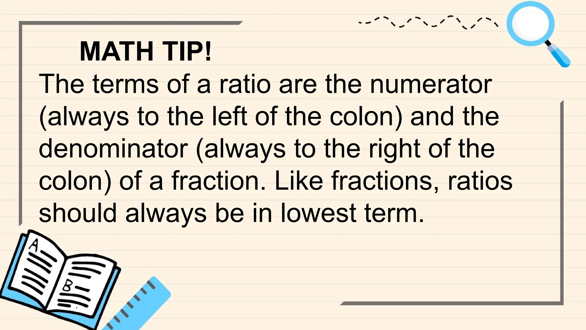 MATH TIP!
The terms of a ratio are the numerator
(always to the left of the colon) and the
denominator (always to the right of the
colon) of a fraction. Like fractions, ratios
should always be in lowest term.
 