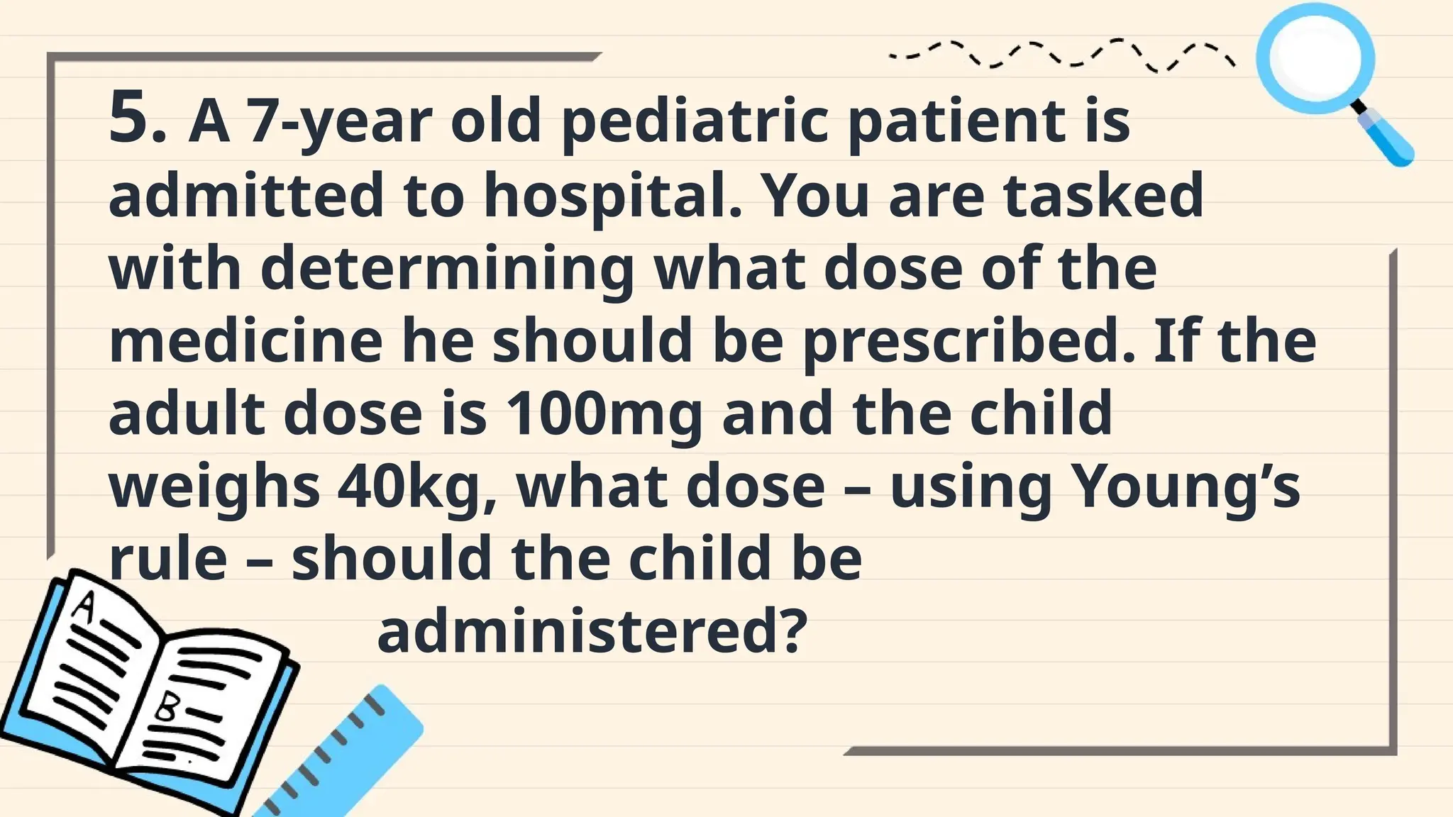 5. A 7-year old pediatric patient is
admitted to hospital. You are tasked
with determining what dose of the
medicine he should be prescribed. If the
adult dose is 100mg and the child
weighs 40kg, what dose – using Young’s
rule – should the child be
administered?
 