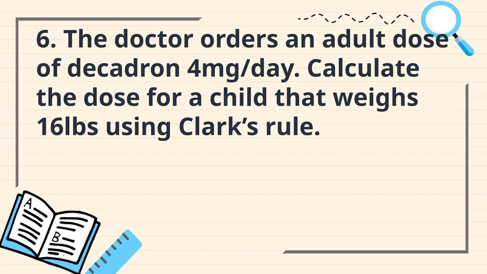 6. The doctor orders an adult dose
of decadron 4mg/day. Calculate
the dose for a child that weighs
16lbs using Clark’s rule.
 