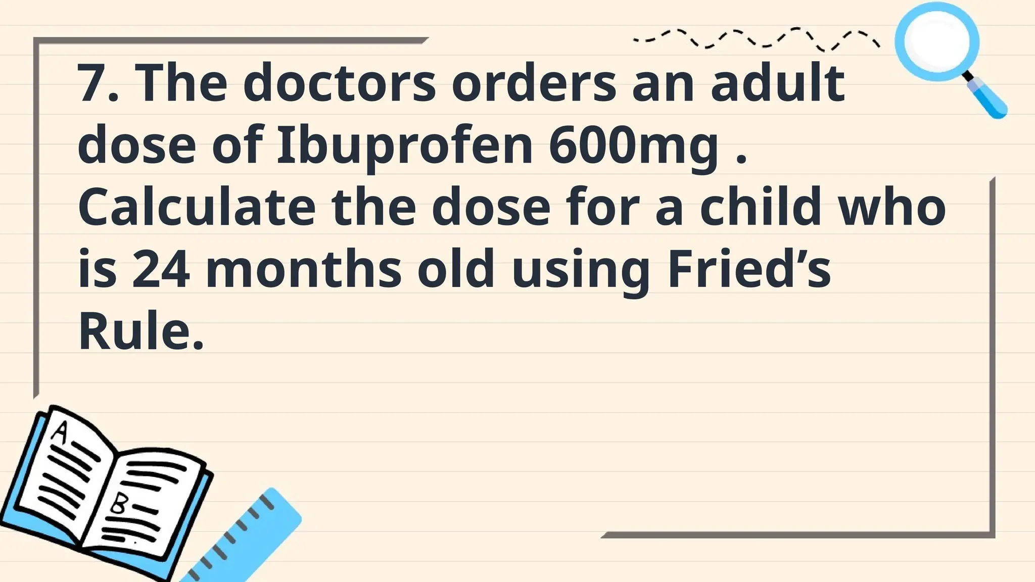 7. The doctors orders an adult
dose of Ibuprofen 600mg .
Calculate the dose for a child who
is 24 months old using Fried’s
Rule.
 