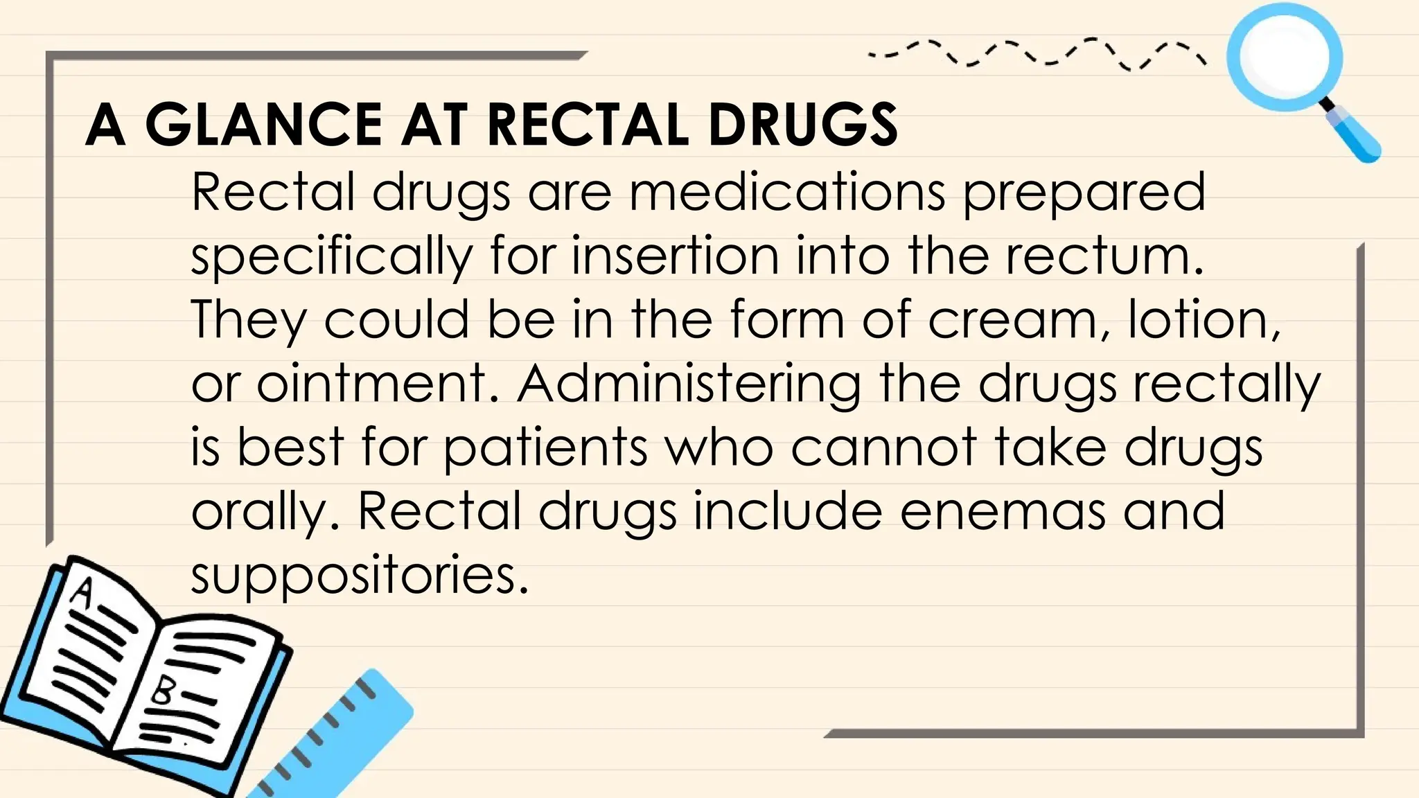 A GLANCE AT RECTAL DRUGS
Rectal drugs are medications prepared
specifically for insertion into the rectum.
They could be in the form of cream, lotion,
or ointment. Administering the drugs rectally
is best for patients who cannot take drugs
orally. Rectal drugs include enemas and
suppositories.
 