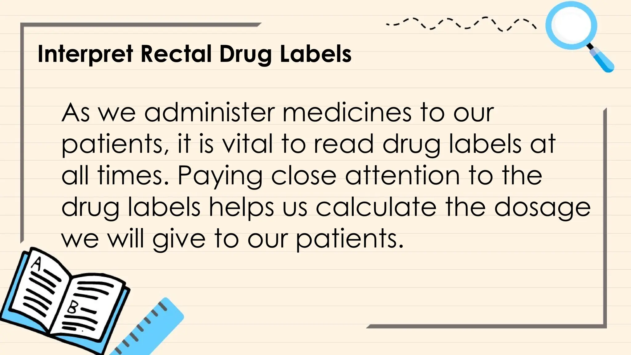 Interpret Rectal Drug Labels
As we administer medicines to our
patients, it is vital to read drug labels at
all times. Paying close attention to the
drug labels helps us calculate the dosage
we will give to our patients.
 