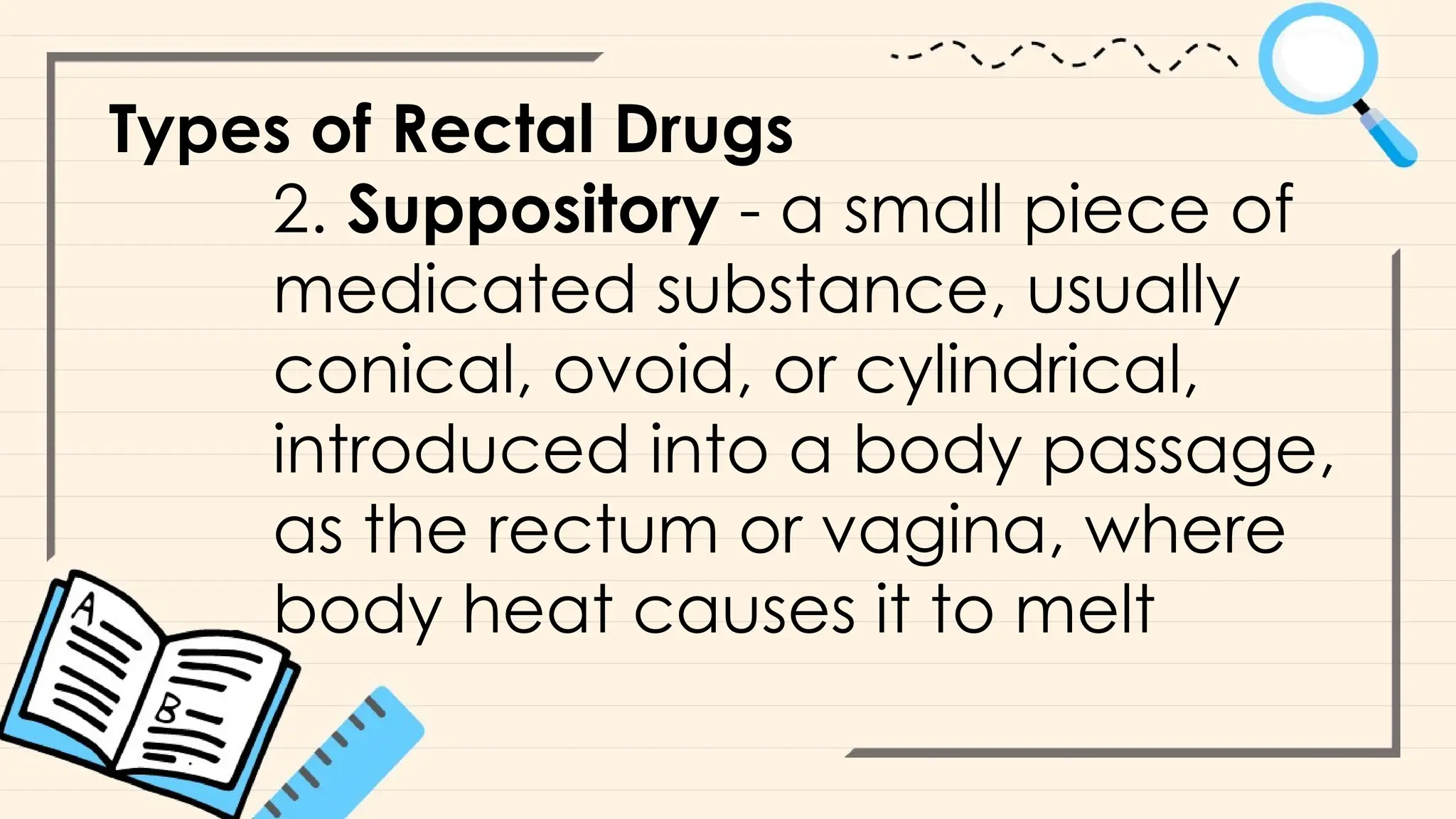 Types of Rectal Drugs
2. Suppository - a small piece of
medicated substance, usually
conical, ovoid, or cylindrical,
introduced into a body passage,
as the rectum or vagina, where
body heat causes it to melt
 