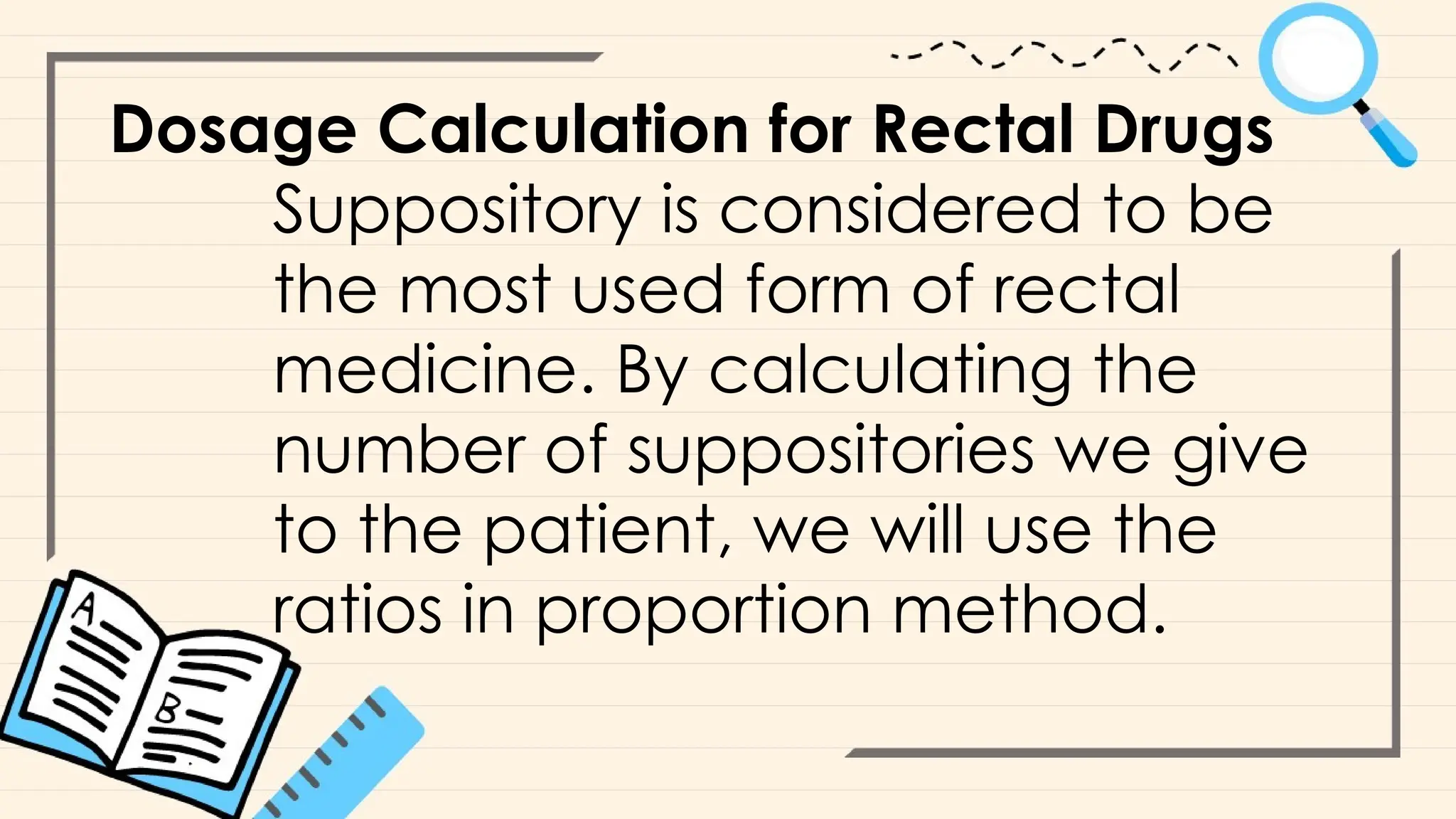 Dosage Calculation for Rectal Drugs
Suppository is considered to be
the most used form of rectal
medicine. By calculating the
number of suppositories we give
to the patient, we will use the
ratios in proportion method.
 