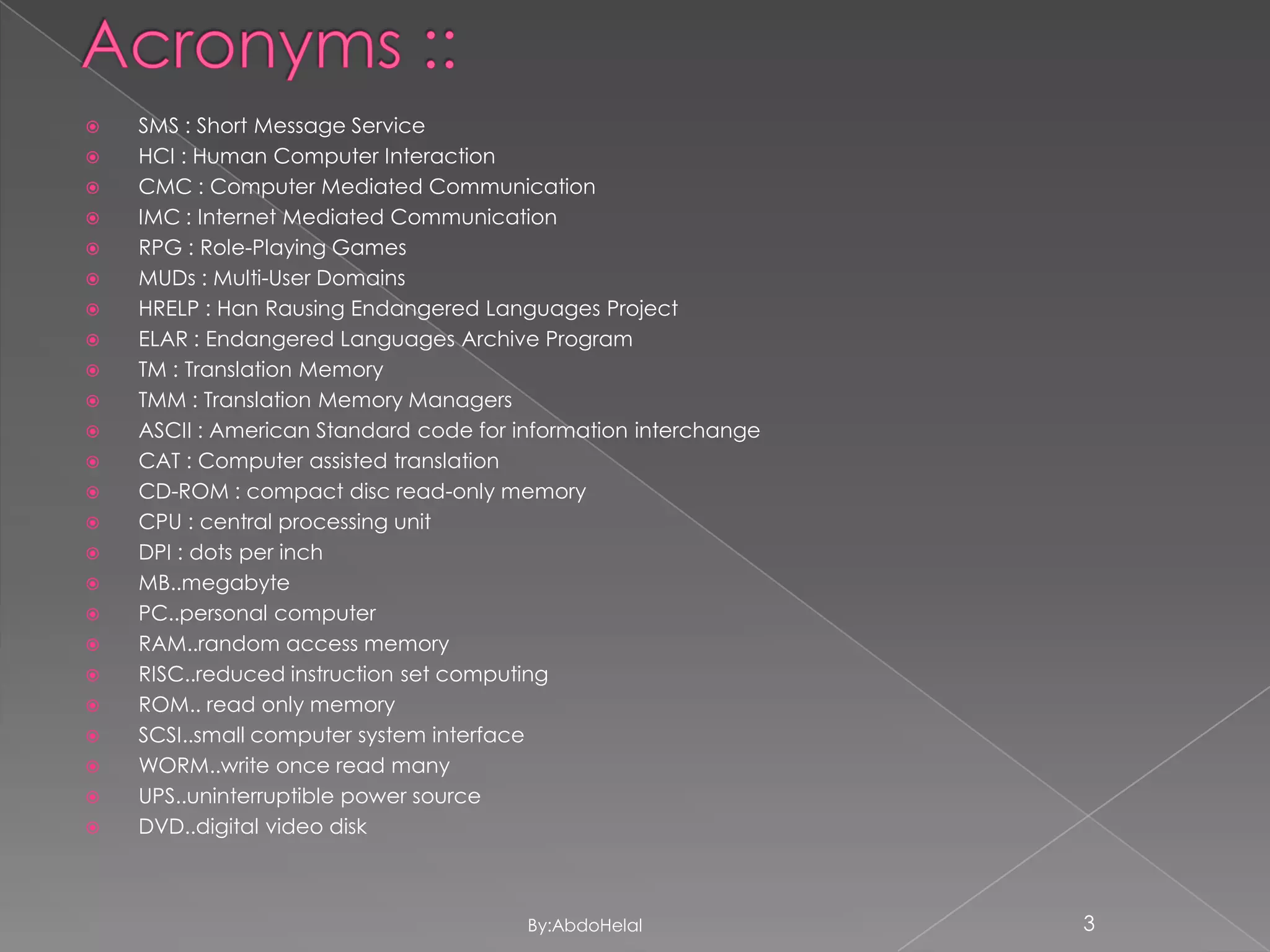 

























SMS : Short Message Service
HCI : Human Computer Interaction
CMC : Computer Mediated Communication
IMC : Internet Mediated Communication
RPG : Role-Playing Games
MUDs : Multi-User Domains
HRELP : Han Rausing Endangered Languages Project
ELAR : Endangered Languages Archive Program
TM : Translation Memory
TMM : Translation Memory Managers
ASCII : American Standard code for information interchange
CAT : Computer assisted translation
CD-ROM : compact disc read-only memory
CPU : central processing unit
DPI : dots per inch
MB..megabyte
PC..personal computer
RAM..random access memory
RISC..reduced instruction set computing
ROM.. read only memory
SCSI..small computer system interface
WORM..write once read many
UPS..uninterruptible power source
DVD..digital video disk

By:AbdoHelal

3

 