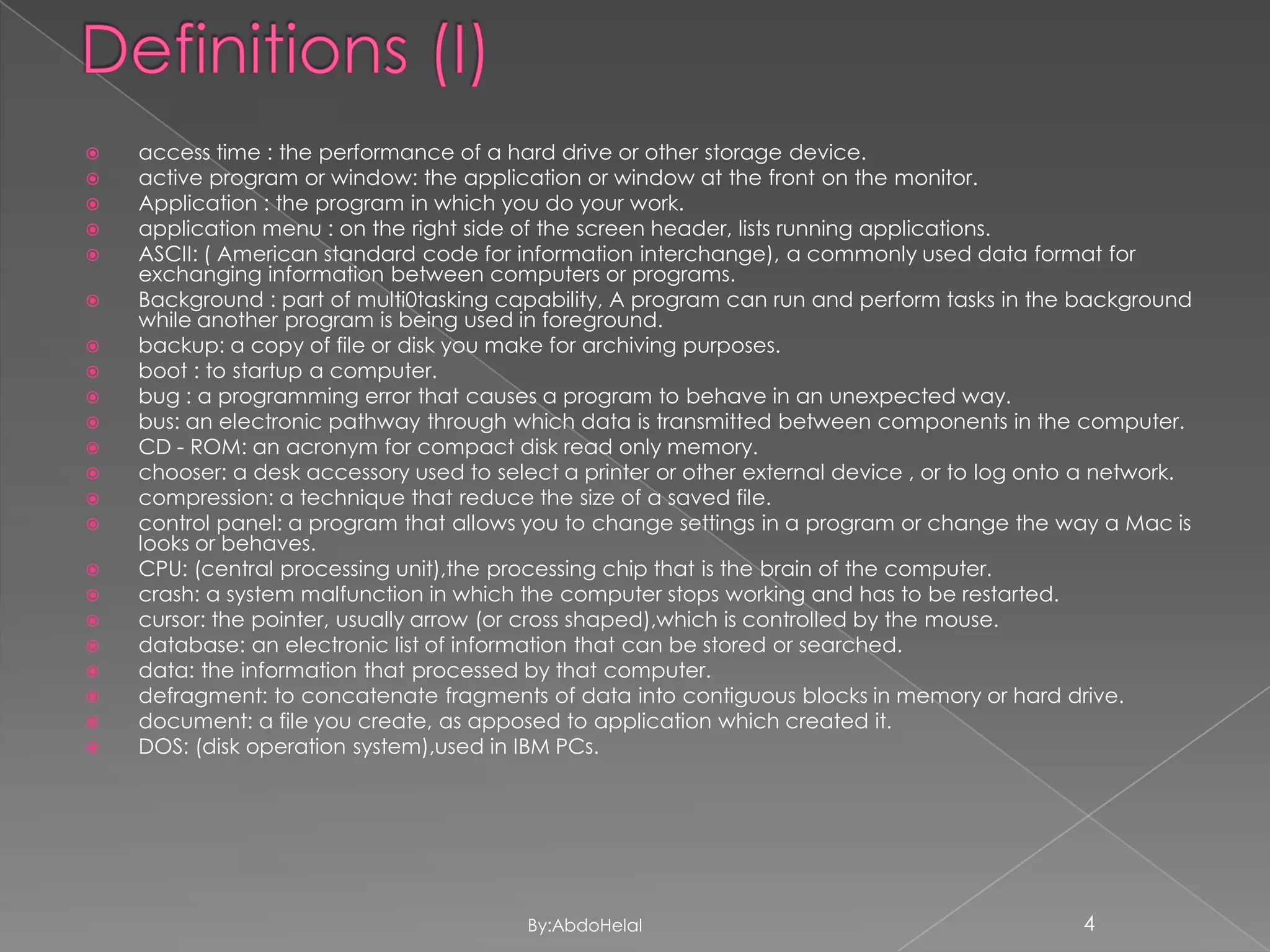 






















access time : the performance of a hard drive or other storage device.
active program or window: the application or window at the front on the monitor.
Application : the program in which you do your work.
application menu : on the right side of the screen header, lists running applications.
ASCII: ( American standard code for information interchange), a commonly used data format for
exchanging information between computers or programs.
Background : part of multi0tasking capability, A program can run and perform tasks in the background
while another program is being used in foreground.
backup: a copy of file or disk you make for archiving purposes.
boot : to startup a computer.
bug : a programming error that causes a program to behave in an unexpected way.
bus: an electronic pathway through which data is transmitted between components in the computer.
CD - ROM: an acronym for compact disk read only memory.
chooser: a desk accessory used to select a printer or other external device , or to log onto a network.
compression: a technique that reduce the size of a saved file.
control panel: a program that allows you to change settings in a program or change the way a Mac is
looks or behaves.
CPU: (central processing unit),the processing chip that is the brain of the computer.
crash: a system malfunction in which the computer stops working and has to be restarted.
cursor: the pointer, usually arrow (or cross shaped),which is controlled by the mouse.
database: an electronic list of information that can be stored or searched.
data: the information that processed by that computer.
defragment: to concatenate fragments of data into contiguous blocks in memory or hard drive.
document: a file you create, as apposed to application which created it.
DOS: (disk operation system),used in IBM PCs.

By:AbdoHelal

4

 