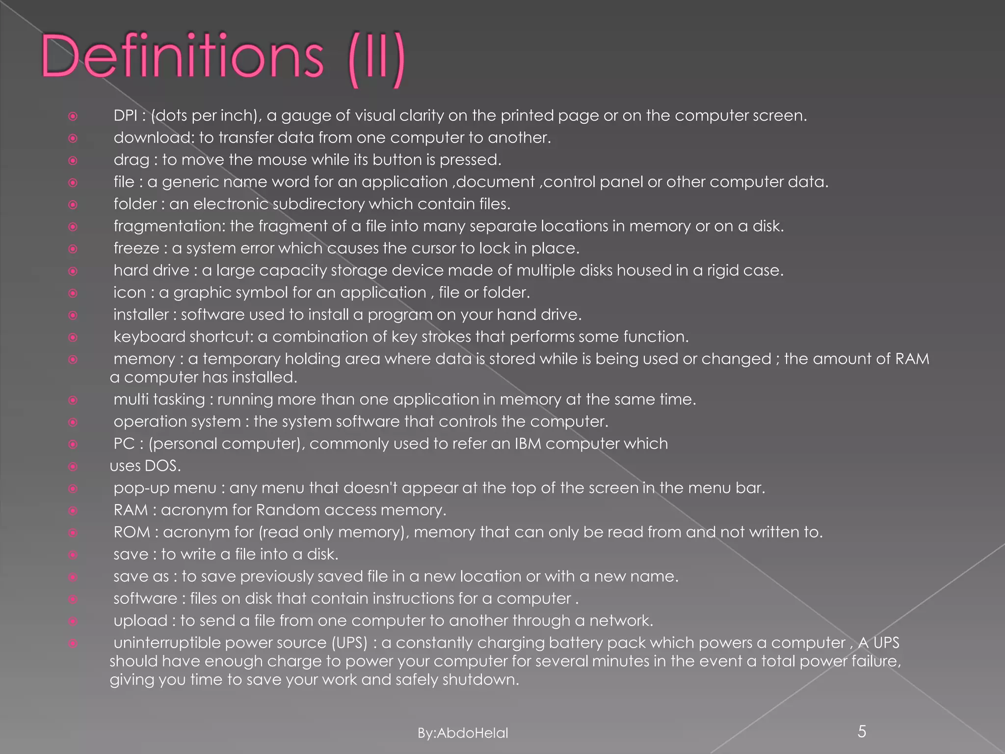 

























DPI : (dots per inch), a gauge of visual clarity on the printed page or on the computer screen.
download: to transfer data from one computer to another.
drag : to move the mouse while its button is pressed.
file : a generic name word for an application ,document ,control panel or other computer data.
folder : an electronic subdirectory which contain files.
fragmentation: the fragment of a file into many separate locations in memory or on a disk.
freeze : a system error which causes the cursor to lock in place.
hard drive : a large capacity storage device made of multiple disks housed in a rigid case.
icon : a graphic symbol for an application , file or folder.
installer : software used to install a program on your hand drive.
keyboard shortcut: a combination of key strokes that performs some function.
memory : a temporary holding area where data is stored while is being used or changed ; the amount of RAM
a computer has installed.
multi tasking : running more than one application in memory at the same time.
operation system : the system software that controls the computer.
PC : (personal computer), commonly used to refer an IBM computer which
uses DOS.
pop-up menu : any menu that doesn't appear at the top of the screen in the menu bar.
RAM : acronym for Random access memory.
ROM : acronym for (read only memory), memory that can only be read from and not written to.
save : to write a file into a disk.
save as : to save previously saved file in a new location or with a new name.
software : files on disk that contain instructions for a computer .
upload : to send a file from one computer to another through a network.
uninterruptible power source (UPS) : a constantly charging battery pack which powers a computer , A UPS
should have enough charge to power your computer for several minutes in the event a total power failure,
giving you time to save your work and safely shutdown.
By:AbdoHelal

5

 