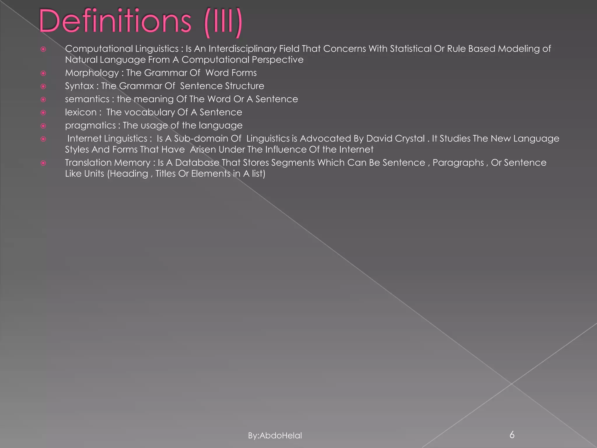 








Computational Linguistics : Is An Interdisciplinary Field That Concerns With Statistical Or Rule Based Modeling of
Natural Language From A Computational Perspective
Morphology : The Grammar Of Word Forms
Syntax : The Grammar Of Sentence Structure
semantics : the meaning Of The Word Or A Sentence
lexicon : The vocabulary Of A Sentence
pragmatics : The usage of the language
Internet Linguistics : Is A Sub-domain Of Linguistics is Advocated By David Crystal . It Studies The New Language
Styles And Forms That Have Arisen Under The Influence Of the Internet
Translation Memory : Is A Database That Stores Segments Which Can Be Sentence , Paragraphs , Or Sentence
Like Units (Heading , Titles Or Elements in A list)

By:AbdoHelal

6

 