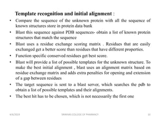 Template recognition and initial alignment :
• Compare the sequence of the unknown protein with all the sequence of
known structures store in protein data bank
• Blast this sequence against PDB sequences- obtain a list of known protein
structures that match the sequence
• Blast uses a residue exchange scoring matrix . Residues that are easily
exchanged get a better score than residues that have different properties.
• Function specific conserved residues get best score.
• Blast will provide a list of possible templates for the unknown structure. To
make the best initial alignment , blast uses an alignment matrix based on
residue exchange matrix and adds extra penalties for opening and extension
of a gap between residues
• The target sequence is sent to a blast server, which searches the pdb to
obtain a list of possible templates and their alignments.
• The best hit has to be chosen, which is not necessarily the first one
4/6/2019 SRINIVAS COLLEGE OF PHARMACY 10
 