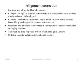Alignment correction
• fine tune and adjust the blast alignments
• Example : al > glu is possible but unlikely in a hydrophobic core, so these
residues should not be aligned
• Examine the template structure to check which residues are in the core
hence likely to change than residues at the outside
• Insertions and deletions can be made in those parts of the sequence which
are highly variable
• These can be done region of protein which are highly variable
• Shift the gap after deletions to be aligned properly
4/6/2019 SRINIVAS COLLEGE OF PHARMACY 11
 