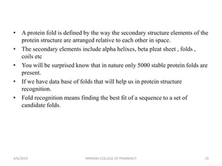 • A protein fold is defined by the way the secondary structure elements of the
protein structure are arranged relative to each other in space.
• The secondary elements include alpha helixes, beta pleat sheet , folds ,
coils etc
• You will be surprised know that in nature only 5000 stable protein folds are
present.
• If we have data base of folds that will help us in protein structure
recognition.
• Fold recognition means finding the best fit of a sequence to a set of
candidate folds.
4/6/2019 SRINIVAS COLLEGE OF PHARMACY 19
 