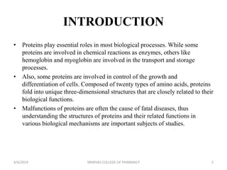 INTRODUCTION
• Proteins play essential roles in most biological processes. While some
proteins are involved in chemical reactions as enzymes, others like
hemoglobin and myoglobin are involved in the transport and storage
processes.
• Also, some proteins are involved in control of the growth and
differentiation of cells. Composed of twenty types of amino acids, proteins
fold into unique three-dimensional structures that are closely related to their
biological functions.
• Malfunctions of proteins are often the cause of fatal diseases, thus
understanding the structures of proteins and their related functions in
various biological mechanisms are important subjects of studies.
4/6/2019 SRINIVAS COLLEGE OF PHARMACY 2
 