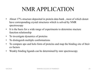 NMR APPLICATION
• About 17% structure deposited in protein data bank , most of which donot
have corresponding crystal structures which is solved by NMR
spectroscopy
• It is the basis for a wide range of experiments to determine stucture
function relationship
• To investigate dynamics of proteins
• To distinguish multiple conformations
• To compare apo and holo form of proteins and map the binding site of their
co factors
• Weakly binding ligands can be determined by nmr spectroscopy
4/6/2019 SRINIVAS COLLEGE OF PHARMACY 23
 