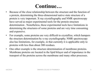 Continue…
• Because of the close relationship between the structure and the function of
a protein, determining the three-dimensional native state structure of a
protein is very important. X-ray crystallography and NMR spectroscopy
have served as major experimental tools for the protein structure
determination . Nonetheless, these experimental tools have limitations in
determining the structures of some proteins and are very time consuming
and expensive.
• For example, some proteins are very difficult to crystallize, which hampers
the structure determination by x-ray crystallography. NMR spectroscopy
also has limitations, for example, in that currently it is applicable only to
proteins with less than about 300 residues.
• One other example is the structure determination of membrane proteins.
Membrane proteins are located in the lipid bilayer and of importance in the
transport of the proteins across the membrane and many other processes.
4/6/2019 SRINIVAS COLLEGE OF PHARMACY 3
 