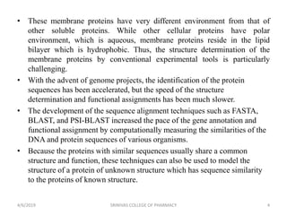 • These membrane proteins have very different environment from that of
other soluble proteins. While other cellular proteins have polar
environment, which is aqueous, membrane proteins reside in the lipid
bilayer which is hydrophobic. Thus, the structure determination of the
membrane proteins by conventional experimental tools is particularly
challenging.
• With the advent of genome projects, the identification of the protein
sequences has been accelerated, but the speed of the structure
determination and functional assignments has been much slower.
• The development of the sequence alignment techniques such as FASTA,
BLAST, and PSI-BLAST increased the pace of the gene annotation and
functional assignment by computationally measuring the similarities of the
DNA and protein sequences of various organisms.
• Because the proteins with similar sequences usually share a common
structure and function, these techniques can also be used to model the
structure of a protein of unknown structure which has sequence similarity
to the proteins of known structure.
4/6/2019 SRINIVAS COLLEGE OF PHARMACY 4
 