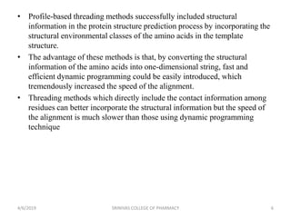• Profile-based threading methods successfully included structural
information in the protein structure prediction process by incorporating the
structural environmental classes of the amino acids in the template
structure.
• The advantage of these methods is that, by converting the structural
information of the amino acids into one-dimensional string, fast and
efficient dynamic programming could be easily introduced, which
tremendously increased the speed of the alignment.
• Threading methods which directly include the contact information among
residues can better incorporate the structural information but the speed of
the alignment is much slower than those using dynamic programming
technique
4/6/2019 SRINIVAS COLLEGE OF PHARMACY 6
 