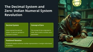 The Decimal System and
Zero: Indian Numeral System
Revolution
Decimal System
India invented the decimal
system. It uses ten symbols to
represent numbers.
Concept of Zero
The concept of zero originated in
India. Zero is both a number and a
placeholder.
Positional Notation
Positional notation enhances number representation. It assigns value based
on position.
 
