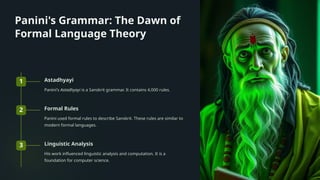 Panini's Grammar: The Dawn of
Formal Language Theory
1 Astadhyayi
Panini's Astadhyayi is a Sanskrit grammar. It contains 4,000 rules.
2 Formal Rules
Panini used formal rules to describe Sanskrit. These rules are similar to
modern formal languages.
3 Linguistic Analysis
His work influenced linguistic analysis and computation. It is a
foundation for computer science.
 