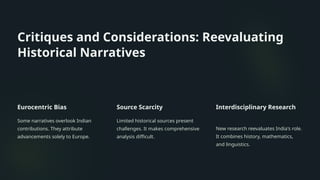 Critiques and Considerations: Reevaluating
Historical Narratives
Eurocentric Bias
Some narratives overlook Indian
contributions. They attribute
advancements solely to Europe.
Source Scarcity
Limited historical sources present
challenges. It makes comprehensive
analysis difficult.
Interdisciplinary Research
New research reevaluates India's role.
It combines history, mathematics,
and linguistics.
 