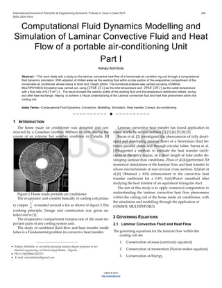 International Journal of Scientific & Engineering Research, Volume 6, Issue 6, June-2015 260
ISSN 2229-5518
IJSER © 2015
http://www.ijser.org
Computational Fluid Dynamics Modelling and
Simulation of Laminar Convective Fluid and Heat
Flow of a portable air-conditioning Unit
Part I
Ashaju Abimbola
Abstract— This work deals with a study on the laminar convective heat flow of a homemade air condition ing unit through a computational
fluid dynamics simulation. With adoption of chilled water as the working fluid within a tube section of the evaporative compartment of the
homemade air conditioner whose radius is 5mm and Height 20mm .The numerical analysis was carried out using COMSOL
MULTIPHYSICS.Simulation was carried out, using (276𝐾 (3°
𝑆) as the inlet temperature and 293𝐾 (20°
𝑆) as the outlet temperature
with a flow rate of 0.15 𝑚3
𝑠⁄ . The result showed the velocity profile of the working fluid and the temperature distribution before, during
and after heat exchange, helping to achieve a Visual understanding of the Laminar convective fluid and heat flow phenomena within the
cooling coil.
Index Terms—Compuational Fluid Dynamics, Convection, Modelling, Simulation, Heat transfer, Comsol, Air-conditioning
——————————  ——————————
1 INTRODUCTION
The home made air conditioner was designed and con-
structed by a Canadian Geoffrey Milburn in 2006, during the
course of an extreme hot weather condition in Canada. [1]
Figure 1 Home made portable air conditioner
The evaporator unit consists basically of cooling coil prima-
ry copper
1
4
"
wounded around a fan as shown in figure 1.The
working principle, Design and construction was given de-
tailed out in [1]
The evaporative compartment remains one of the most im-
portant parts of any cooling system unit.
The study of combined fluid flow and heat transfer inside
tubes is a Fundamental problem in convective heat transfer.
Laminar convective heat transfer has found application in
many works by several authors [2] [3] [4] [5] [6] [7].
Baron et al. [2] investigated the phenomenon of fully devel-
oped and developing laminar flows of a Newtonian fluid be-
tween parallel plates and through circular tubes. Sarma et al.
[3]Suggested a method, to estimate the heat transfer coeffi-
cients in the entry region, of a short length of tube under de-
veloping laminar flow conditions. Zhuo et al [4].performed 3D
numerical simulations of the laminar flow and heat transfer in
silicon microchannels of non-circular cross sections. Edalati et
al.[8] Obtained a 41% enhancement in the convective heat
transfer coefficient for a 0.8% 𝐶𝐶𝐶/𝑊𝑊𝑊𝑊𝑊 nanofluid after
studying the heat transfer of an equilateral triangular duct.
The aim of this study is to apply numerical computation in
understanding the laminar convective heat flow phenomena
within the coiling coil of the home made air conditioner, with
the simulation and modelling through the application of
COMSOL MULTIPHYSICS.
2 GOVERNING EQUATIONS
2.1 Laminar Convective Fluid and Heat Flow
The governing equations for the laminar flow within the
cooling coil are
1. Conservation of mass [continuity equation]
2. Conservation of momentum [Navier-stokes equation]
3. Conservation of Energy.
————————————————
• Ashaju Abimbola is currently pursuing masters degree program in me-
chanical engineering in Universityof ibadan , Nigeria,
• PH-+234(0)8062302107.
• E-mail: samuelashaju@gmail.com
IJSER
 